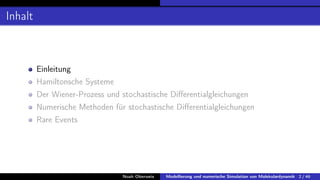 Inhalt
Einleitung
Hamiltonsche Systeme
Der Wiener-Prozess und stochastische Differentialgleichungen
Numerische Methoden für stochastische Differentialgleichungen
Rare Events
Noah Oberweis Modellierung und numerische Simulation von Molekulardynamik 2 / 46
 