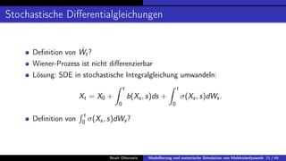Stochastische Differentialgleichungen
Definition von Ẇt?
Wiener-Prozess ist nicht differenzierbar
Lösung: SDE in stochastische Integralgleichung umwandeln:
Xt = X0 +
Z t
0
b(Xs, s)ds +
Z t
0
σ(Xs, s)dWs.
Definition von
R t
0 σ(Xs, s)dWs?
Noah Oberweis Modellierung und numerische Simulation von Molekulardynamik 21 / 46
 