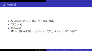 Itô-Formel
Xt Lösung von Ẋt = b(Xt, t) + σ(Xt, t)Ẇt
f (Xt) = Yt
Itô-Formel:
dYt = b(t, w)f 0
(Xt) + 1
2σ2
(t, w)f 00
(Xt)

dt + σ(w, t)f 0
(Xt)dWt
Noah Oberweis Modellierung und numerische Simulation von Molekulardynamik 22 / 46
 
