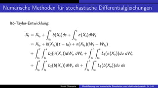 Numerische Methoden für stochastische Differentialgleichungen
Itô-Taylor-Entwicklung:
Xt = Xt0 +
Z t
t0
b(Xs)ds +
Z t
t0
σ(Xs)dWs
= Xt0 + b(Xt0 )(t − t0) + σ(Xt0 )(Wt − Wt0 )
+
Z t
t0
Z s
t0
L2(σ(Xu))dWu dWs +
Z t
t0
Z s
t0
L1(σ(Xu))du dWs
+
Z t
t0
Z s
t0
L2(b(Xu))dWu ds +
Z t
t0
Z s
t0
L1(b(Xu))du ds
Noah Oberweis Modellierung und numerische Simulation von Molekulardynamik 24 / 46
 