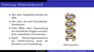 Einleitung: Molekulardynamik
50er Jahre: Doppelhelix-Struktur der
DNA
70er Jahre: die ersten Biomolekular-
Simulationen
Frühe 2000er Jahre: Sequenzierung
des menschlichen Erbguts und sämt-
licher menschlicher Chromosomen
Nsp16 Aktivierungsmechanismus
des COVID-19-Virus durch die
Simulation von Proteinfaltung DNA-Doppelhelix
Noah Oberweis Modellierung und numerische Simulation von Molekulardynamik 3 / 46
 