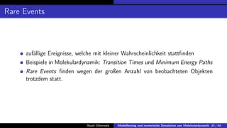 Rare Events
zufällige Ereignisse, welche mit kleiner Wahrscheinlichkeit stattfinden
Beispiele in Molekulardynamik: Transition Times und Minimum Energy Paths
Rare Events finden wegen der großen Anzahl von beobachteten Objekten
trotzdem statt.
Noah Oberweis Modellierung und numerische Simulation von Molekulardynamik 30 / 46
 