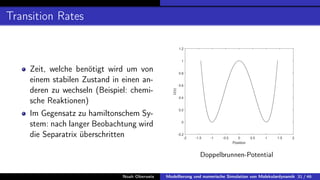 Transition Rates
Zeit, welche benötigt wird um von
einem stabilen Zustand in einen an-
deren zu wechseln (Beispiel: chemi-
sche Reaktionen)
Im Gegensatz zu hamiltonschem Sy-
stem: nach langer Beobachtung wird
die Separatrix überschritten -2 -1.5 -1 -0.5 0 0.5 1 1.5 2
Position
-0.2
0
0.2
0.4
0.6
0.8
1
1.2
U(x)
Doppelbrunnen-Potential
Noah Oberweis Modellierung und numerische Simulation von Molekulardynamik 31 / 46
 