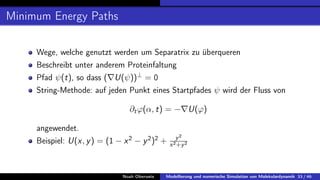 Minimum Energy Paths
Wege, welche genutzt werden um Separatrix zu überqueren
Beschreibt unter anderem Proteinfaltung
Pfad ψ(t), so dass (∇U(ψ))⊥
= 0
String-Methode: auf jeden Punkt eines Startpfades ψ wird der Fluss von
∂tϕ(α, t) = −∇U(ϕ)
angewendet.
Beispiel: U(x, y) = (1 − x2
− y2
)2
+ y2
x2+y2
Noah Oberweis Modellierung und numerische Simulation von Molekulardynamik 33 / 46
 