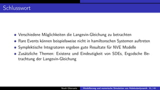 Schlusswort
Verschiedene Möglichkeiten die Langevin-Gleichung zu betrachten
Rare Events können beispielsweise nicht in hamiltonschen Systemen auftreten
Symplektische Integratoren ergeben gute Resultate für NVE Modelle
Zusätzliche Themen: Existenz und Eindeutigkeit von SDEs, Ergodsche Be-
trachtung der Langevin-Gleichung
Noah Oberweis Modellierung und numerische Simulation von Molekulardynamik 35 / 46
 