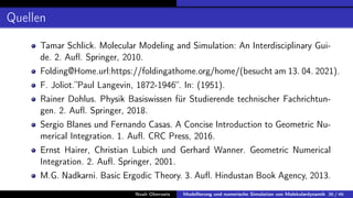 Quellen
Tamar Schlick. Molecular Modeling and Simulation: An Interdisciplinary Gui-
de. 2. Aufl. Springer, 2010.
Folding@Home.url:https://foldingathome.org/home/(besucht am 13. 04. 2021).
F. Joliot.”Paul Langevin, 1872-1946“. In: (1951).
Rainer Dohlus. Physik Basiswissen für Studierende technischer Fachrichtun-
gen. 2. Aufl. Springer, 2018.
Sergio Blanes und Fernando Casas. A Concise Introduction to Geometric Nu-
merical Integration. 1. Aufl. CRC Press, 2016.
Ernst Hairer, Christian Lubich und Gerhard Wanner. Geometric Numerical
Integration. 2. Aufl. Springer, 2001.
M.G. Nadkarni. Basic Ergodic Theory. 3. Aufl. Hindustan Book Agency, 2013.
Noah Oberweis Modellierung und numerische Simulation von Molekulardynamik 36 / 46
 