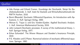 Quellen
Udo Kamps und Erhard Cramer. Grundzüge der Stochastik, Skript für Ba-
chelorstudierende. 3. Aufl. Instit für Statistik und Wirtschaftsmathematik der
RWTH Aachen, 2018.
Bernt Øksendal. Stochastic Differential Equations, An Introduction with Ap-
lications. 5. Aufl. Springer-Verlag, 2000.
Weinan E, Tiejun Li und Eric Vanden-Eijnden. Applied Stochastic Analysis.
1. Aufl. American Mathematical Society, 2019.
John Lamperti.Stochastic processes: A survey of the mathematical theory. 1.
Aufl. Springer-Verlag, 1977.
Ethan Schondorf. The Wiener Measure and Donsker’s Invariance Principle,
2019.
P.E. Kloeden und E.Platen. Numerical solution of stochastic differential equa-
tions. Springer, 1992.
Noah Oberweis Modellierung und numerische Simulation von Molekulardynamik 37 / 46
 