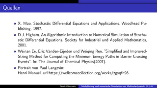 Quellen
X. Mao. Stochastic Differential Equations and Applications. Woodhead Pu-
blishing, 1997.
D.J. Higham. An Algorithmic Introduction to Numerical Simulation of Stocha-
stic Differential Equations. Society for Industrial und Applied Mathematics,
2001.
Weinan Ee, Eric Vanden-Eijnden und Weiqing Ren. ”Simplified and Improved-
String Method for Computing the Minimum Energy Paths in Barrier Crossing
Events“. In: The Journal of Chemical Physics(2007).
Portrait von Paul Langevin:
Henri Manuel. url:https://wellcomecollection.org/works/zgyqfn98.
Noah Oberweis Modellierung und numerische Simulation von Molekulardynamik 38 / 46
 