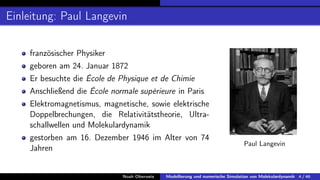 Einleitung: Paul Langevin
französischer Physiker
geboren am 24. Januar 1872
Er besuchte die École de Physique et de Chimie
Anschließend die École normale supérieure in Paris
Elektromagnetismus, magnetische, sowie elektrische
Doppelbrechungen, die Relativitätstheorie, Ultra-
schallwellen und Molekulardynamik
gestorben am 16. Dezember 1946 im Alter von 74
Jahren
Paul Langevin
Noah Oberweis Modellierung und numerische Simulation von Molekulardynamik 4 / 46
 