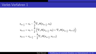 Verlet-Verfahren 1
xn+1
2
= xn −
h
2
∇v H(xn+1
2
, vn)
vn+1 = vn +
h
2

∇xH(xn+1
2
, vn) + ∇xH(xn+1
2
, vn+1)

xn+1 = xn+1
2
−
h
2
∇v H(xn+1
2
, vn+1)
Noah Oberweis Modellierung und numerische Simulation von Molekulardynamik 40 / 46
 
