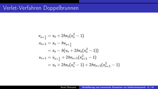 Verlet-Verfahren Doppelbrunnen
vn+1
2
= vn + 2hxn(x2
n − 1)
xn+1 = xn − hvn+1
2
= xn − h(vn + 2hxn(x2
n − 1))
vn+1 = vn+1
2
+ 2hxn+1(x2
n+1 − 1)
= vn + 2hxn(x2
n − 1) + 2hxn+1(x2
n+1 − 1)
Noah Oberweis Modellierung und numerische Simulation von Molekulardynamik 42 / 46
 