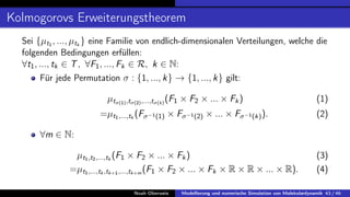 Kolmogorovs Erweiterungstheorem
Sei {µt1 , ..., µtk
} eine Familie von endlich-dimensionalen Verteilungen, welche die
folgenden Bedingungen erfüllen:
∀t1, ..., tk ∈ T, ∀F1, ..., Fk ∈ R, k ∈ N:
Für jede Permutation σ : {1, ..., k} → {1, ..., k} gilt:
µtσ(1),tσ(2),...,tσ(k)
(F1 × F2 × ... × Fk) (1)
=µt1,...,tk
(Fσ−1(1) × Fσ−1(2) × ... × Fσ−1(k)). (2)
∀m ∈ N:
µt1,t2,...,tk
(F1 × F2 × ... × Fk) (3)
=µt1,...,tk ,tk+1,...,tk+m
(F1 × F2 × ... × Fk × R × R × ... × R). (4)
Noah Oberweis Modellierung und numerische Simulation von Molekulardynamik 43 / 46
 
