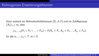 Kolmogorovs Erweiterungstheorem
Dann existiert ein Wahrscheinlichkeitsraum (Ω, A, P) und ein Zufallsprozess
{Xt}t∈T so, dass:
µt1,...,tk
(F1 × F2 × ... × Fm) = P(Xt1 ∈ F1, Xt2 ∈ F2, ..., Xtm ∈ Fm)
für alle t1, ..., tm ∈ T, m ∈ N.
Noah Oberweis Modellierung und numerische Simulation von Molekulardynamik 44 / 46
 