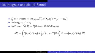 Itô-Integrale und die Itô-Formel
R t
0 σ(t, w)dWs = lim|∆|→0
P
j σ(Xj , t?
j )(Wtj +1 − Wtj
)
Itô-Integral: t?
j = tj
Itô-Formel: Sei Yt = f (Xt) und Xt Itô-Prozess
dYt =

b(t, w)f 0
(Xt) +
1
2
σ2
(t, w)f 00
(Xt)

dt + σ(w, t)f 0
(Xt)dWt
Noah Oberweis Modellierung und numerische Simulation von Molekulardynamik 45 / 46
 