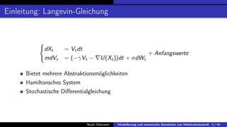 Einleitung: Langevin-Gleichung
(
dXt = Vtdt
mdVt = (−γVt − ∇U(Xt))dt + σdWt
+ Anfangswerte
Bietet mehrere Abstraktionsmöglichkeiten
Hamiltonsches System
Stochastische Differentialgleichung
Noah Oberweis Modellierung und numerische Simulation von Molekulardynamik 5 / 46
 