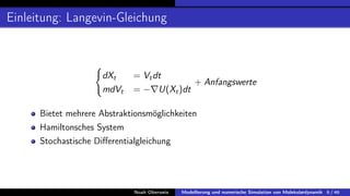 Einleitung: Langevin-Gleichung
(
dXt = Vtdt
mdVt = −∇U(Xt)dt
+ Anfangswerte
Bietet mehrere Abstraktionsmöglichkeiten
Hamiltonsches System
Stochastische Differentialgleichung
Noah Oberweis Modellierung und numerische Simulation von Molekulardynamik 6 / 46
 