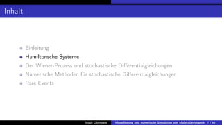 Inhalt
Einleitung
Hamiltonsche Systeme
Der Wiener-Prozess und stochastische Differentialgleichungen
Numerische Methoden für stochastische Differentialgleichungen
Rare Events
Noah Oberweis Modellierung und numerische Simulation von Molekulardynamik 7 / 46
 