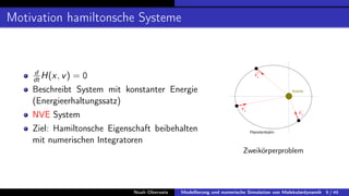 Motivation hamiltonsche Systeme
d
dt H(x, v) = 0
Beschreibt System mit konstanter Energie
(Energieerhaltungssatz)
NVE System
Ziel: Hamiltonsche Eigenschaft beibehalten
mit numerischen Integratoren
Zweikörperproblem
Noah Oberweis Modellierung und numerische Simulation von Molekulardynamik 9 / 46
 