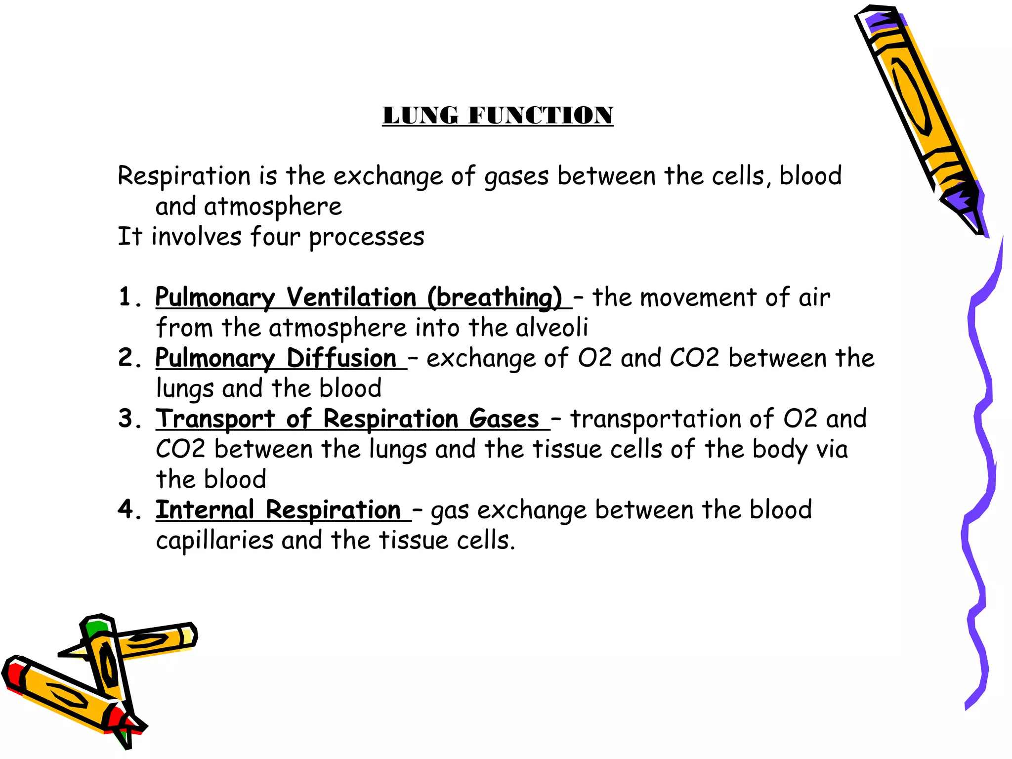 LUNG FUNCTION
Respiration is the exchange of gases between the cells, blood
and atmosphere
It involves four processes
1. Pulmonary Ventilation (breathing) – the movement of air
from the atmosphere into the alveoli
2. Pulmonary Diffusion – exchange of O2 and CO2 between the
lungs and the blood
3. Transport of Respiration Gases – transportation of O2 and
CO2 between the lungs and the tissue cells of the body via
the blood
4. Internal Respiration – gas exchange between the blood
capillaries and the tissue cells.
 