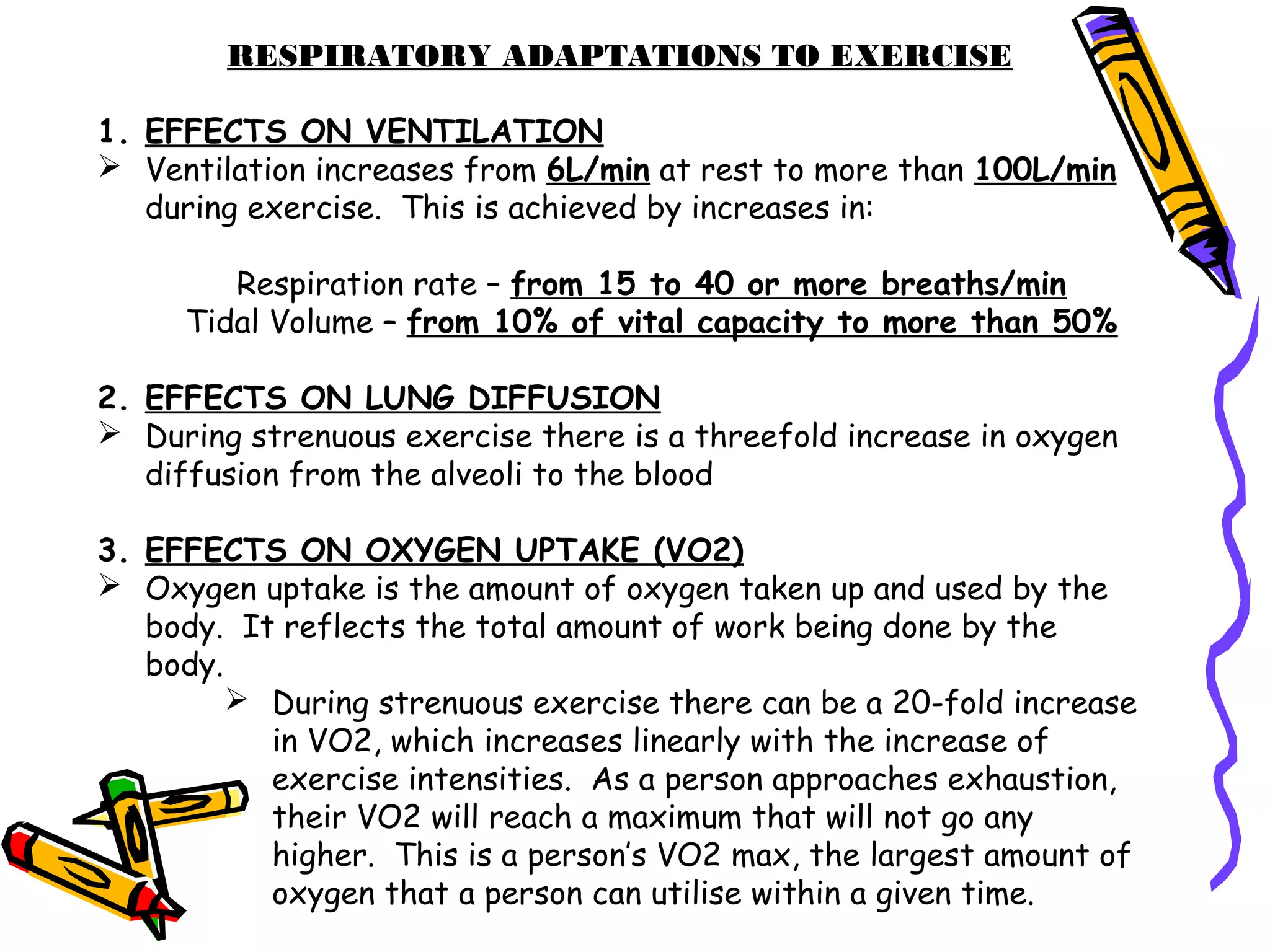 RESPIRATORY ADAPTATIONS TO EXERCISE
1. EFFECTS ON VENTILATION
 Ventilation increases from 6L/min at rest to more than 100L/min
during exercise. This is achieved by increases in:
Respiration rate – from 15 to 40 or more breaths/min
Tidal Volume – from 10% of vital capacity to more than 50%
2. EFFECTS ON LUNG DIFFUSION
 During strenuous exercise there is a threefold increase in oxygen
diffusion from the alveoli to the blood
3. EFFECTS ON OXYGEN UPTAKE (VO2)
 Oxygen uptake is the amount of oxygen taken up and used by the
body. It reflects the total amount of work being done by the
body.
 During strenuous exercise there can be a 20-fold increase
in VO2, which increases linearly with the increase of
exercise intensities. As a person approaches exhaustion,
their VO2 will reach a maximum that will not go any
higher. This is a person’s VO2 max, the largest amount of
oxygen that a person can utilise within a given time.
 