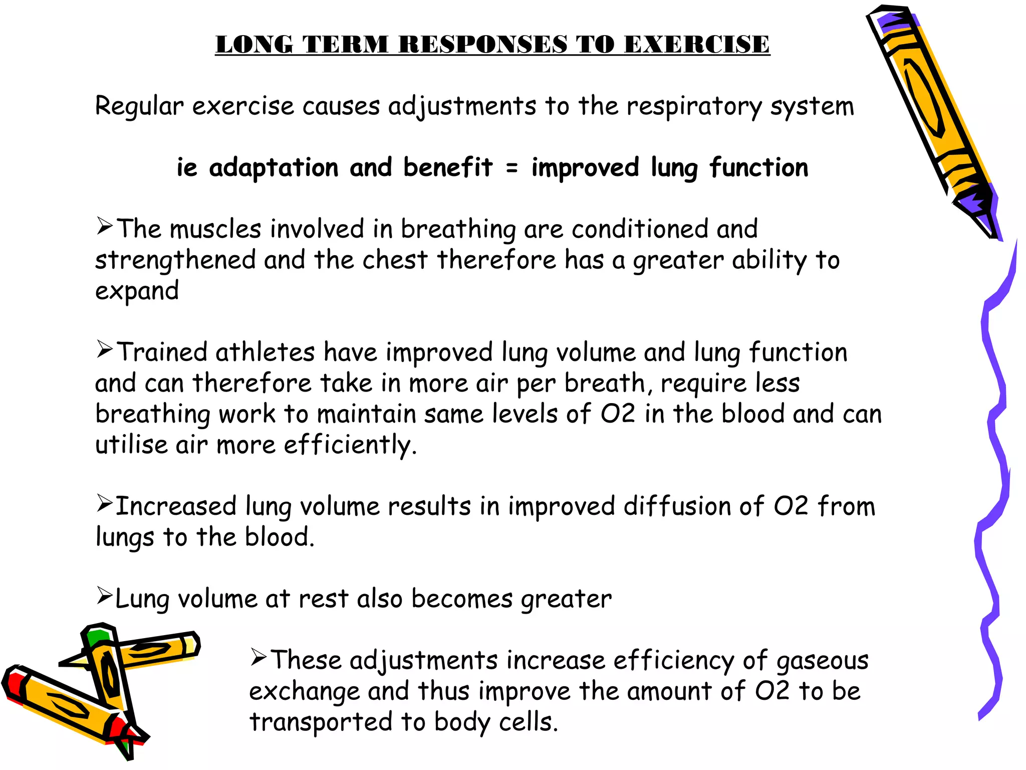 LONG TERM RESPONSES TO EXERCISE
Regular exercise causes adjustments to the respiratory system
ie adaptation and benefit = improved lung function
The muscles involved in breathing are conditioned and
strengthened and the chest therefore has a greater ability to
expand
Trained athletes have improved lung volume and lung function
and can therefore take in more air per breath, require less
breathing work to maintain same levels of O2 in the blood and can
utilise air more efficiently.
Increased lung volume results in improved diffusion of O2 from
lungs to the blood.
Lung volume at rest also becomes greater
These adjustments increase efficiency of gaseous
exchange and thus improve the amount of O2 to be
transported to body cells.
 