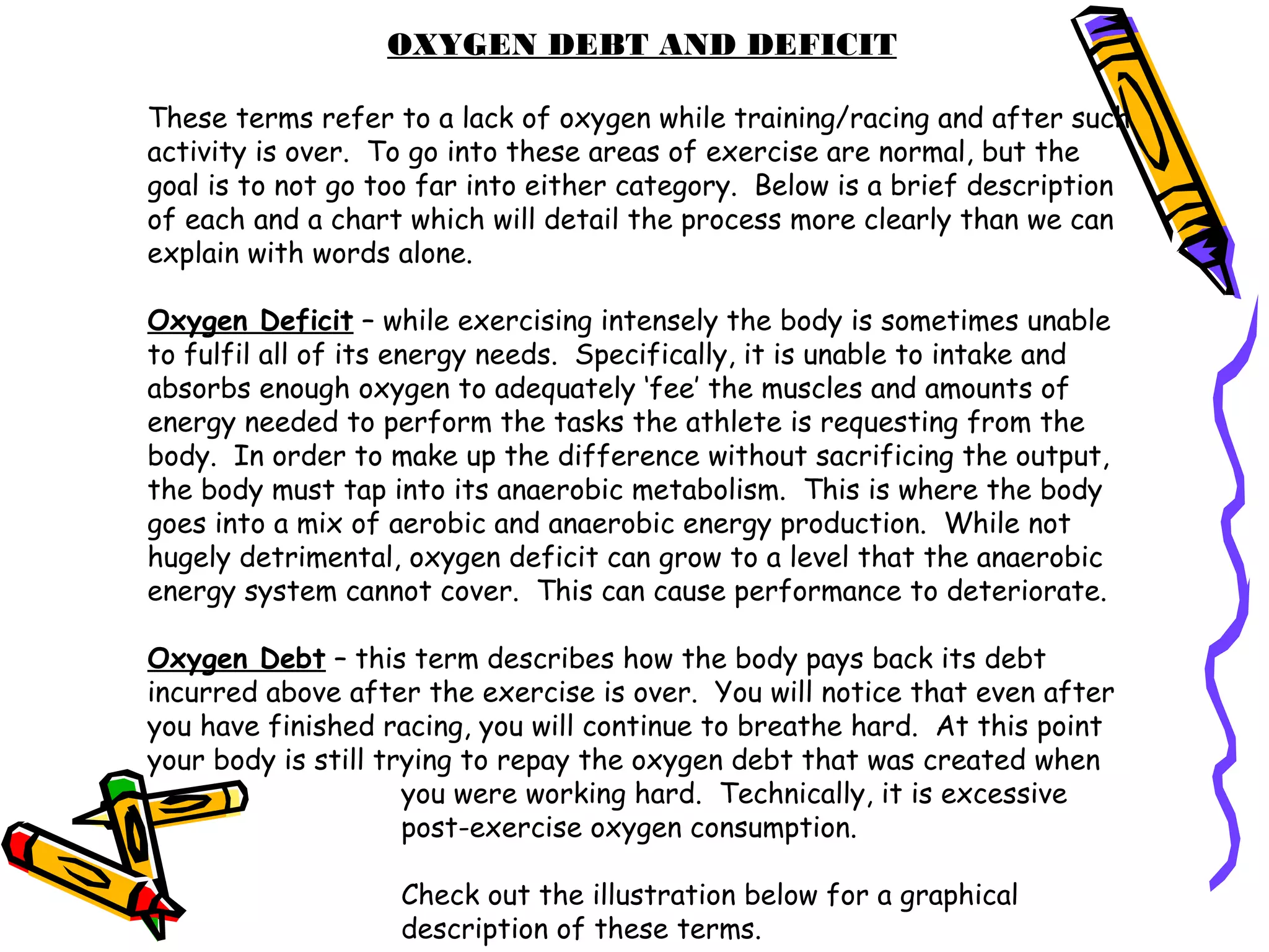 OXYGEN DEBT AND DEFICIT
These terms refer to a lack of oxygen while training/racing and after such
activity is over. To go into these areas of exercise are normal, but the
goal is to not go too far into either category. Below is a brief description
of each and a chart which will detail the process more clearly than we can
explain with words alone.
Oxygen Deficit – while exercising intensely the body is sometimes unable
to fulfil all of its energy needs. Specifically, it is unable to intake and
absorbs enough oxygen to adequately ‘fee’ the muscles and amounts of
energy needed to perform the tasks the athlete is requesting from the
body. In order to make up the difference without sacrificing the output,
the body must tap into its anaerobic metabolism. This is where the body
goes into a mix of aerobic and anaerobic energy production. While not
hugely detrimental, oxygen deficit can grow to a level that the anaerobic
energy system cannot cover. This can cause performance to deteriorate.
Oxygen Debt – this term describes how the body pays back its debt
incurred above after the exercise is over. You will notice that even after
you have finished racing, you will continue to breathe hard. At this point
your body is still trying to repay the oxygen debt that was created when
you were working hard. Technically, it is excessive
post-exercise oxygen consumption.
Check out the illustration below for a graphical
description of these terms.
 