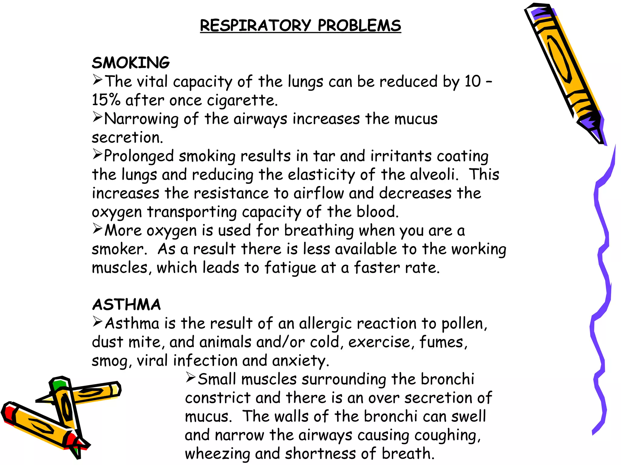 RESPIRATORY PROBLEMS
SMOKING
The vital capacity of the lungs can be reduced by 10 –
15% after once cigarette.
Narrowing of the airways increases the mucus
secretion.
Prolonged smoking results in tar and irritants coating
the lungs and reducing the elasticity of the alveoli. This
increases the resistance to airflow and decreases the
oxygen transporting capacity of the blood.
More oxygen is used for breathing when you are a
smoker. As a result there is less available to the working
muscles, which leads to fatigue at a faster rate.
ASTHMA
Asthma is the result of an allergic reaction to pollen,
dust mite, and animals and/or cold, exercise, fumes,
smog, viral infection and anxiety.
Small muscles surrounding the bronchi
constrict and there is an over secretion of
mucus. The walls of the bronchi can swell
and narrow the airways causing coughing,
wheezing and shortness of breath.
 
