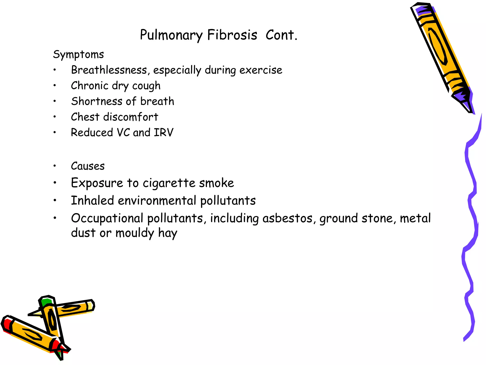 Pulmonary Fibrosis Cont.
Symptoms
• Breathlessness, especially during exercise
• Chronic dry cough
• Shortness of breath
• Chest discomfort
• Reduced VC and IRV
• Causes
• Exposure to cigarette smoke
• Inhaled environmental pollutants
• Occupational pollutants, including asbestos, ground stone, metal
dust or mouldy hay
 