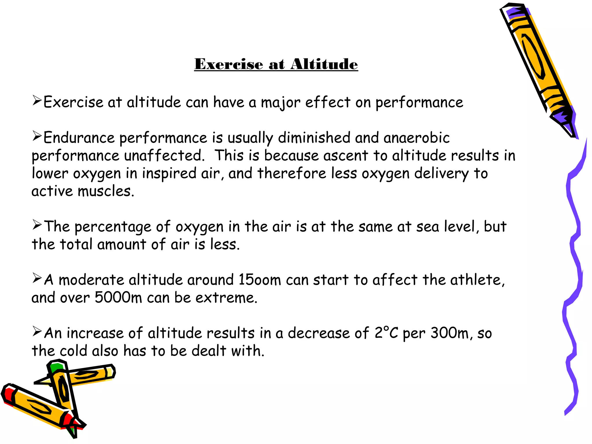 Exercise at Altitude
Exercise at altitude can have a major effect on performance
Endurance performance is usually diminished and anaerobic
performance unaffected. This is because ascent to altitude results in
lower oxygen in inspired air, and therefore less oxygen delivery to
active muscles.
The percentage of oxygen in the air is at the same at sea level, but
the total amount of air is less.
A moderate altitude around 15oom can start to affect the athlete,
and over 5000m can be extreme.
An increase of altitude results in a decrease of 2°C per 300m, so
the cold also has to be dealt with.
 