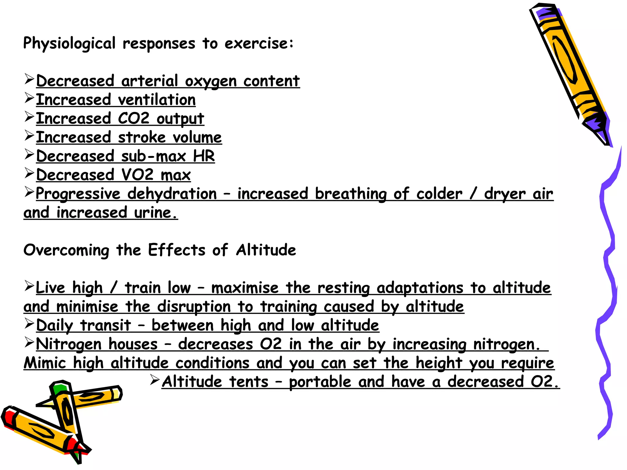 Physiological responses to exercise:
Decreased arterial oxygen content
Increased ventilation
Increased CO2 output
Increased stroke volume
Decreased sub-max HR
Decreased VO2 max
Progressive dehydration – increased breathing of colder / dryer air
and increased urine.
Overcoming the Effects of Altitude
Live high / train low – maximise the resting adaptations to altitude
and minimise the disruption to training caused by altitude
Daily transit – between high and low altitude
Nitrogen houses – decreases O2 in the air by increasing nitrogen.
Mimic high altitude conditions and you can set the height you require
Altitude tents – portable and have a decreased O2.
 