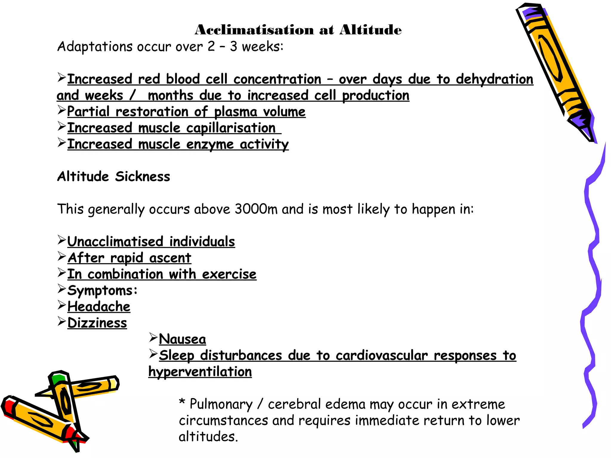 Acclimatisation at Altitude
Adaptations occur over 2 – 3 weeks:
Increased red blood cell concentration – over days due to dehydration
and weeks / months due to increased cell production
Partial restoration of plasma volume
Increased muscle capillarisation
Increased muscle enzyme activity
Altitude Sickness
This generally occurs above 3000m and is most likely to happen in:
Unacclimatised individuals
After rapid ascent
In combination with exercise
Symptoms:
Headache
Dizziness
Nausea
Sleep disturbances due to cardiovascular responses to
hyperventilation
* Pulmonary / cerebral edema may occur in extreme
circumstances and requires immediate return to lower
altitudes.
 