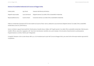 Comune di Reggio Emilia                                                                                                                                                                                                                                                                                                  Bilancio Ambientale Previsione 2013




Sistema di Contabilità Ambientale del Comune di Reggio Emilia 


Indirizzi politici                                             Ugo Ferrari                                 Assessore alle Risorse del Territorio


Dirigente responsabile                                         Laura Montanari                             Dirigente Servizio Cura della Città e Sostenibilità Ambientale


Responsabilità tecnica                                         Susanna Ferrari                             Funzionario Servizio Cura della Città e Sostenibilità Ambientale




Il Bilancio Ambientale di previsione 2013 è stato redatto da Susanna Ferrari. Hanno collaborato Laura Montanari (Dirigente Servizio Cura della Città e sostenibilità
ambientale) e Sara Iori ( Staff Sindaco)


Hanno contribuito i seguenti Servizi dell’Ente: Pianificazione e Qualità Urbana, Edilizia, UdP Progetti speciali, Cura della Città e sostenibilità ambientale, Politiche per la
mobilità, Officina educativa, Ingegneria, UdP Area Nord, Manutenzione, Sportello unico per le imprese, Comunicazione, Decentramento e partecipazione,
Programmazione e controllo, Politiche per l’integrazione


Si ringrazia l’Istituzione nidi e scuole infanzia, IREN s.p.a. e la Fondazione per lo sport del Comune di Reggio Emilia per avere fornito informazioni relative agli ambiti di
competenza.
                                                                                                                                                                                                                                                                                                                                                                


 

 

 

 

                                                                                                                                                                             2
 
