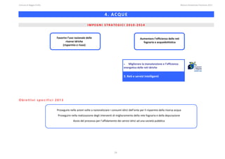 Comune di Reggio Emilia                                                                                                                                                                                                                                                                                                  Bilancio Ambientale Previsione 2013



                                                                                                                                                          4. ACQUE 
                                                                                                                                                                                                                                                                                                                                                                
                                                                                                                                                                                                                                                                                                                                                                
                                                                                                                           IMPEGNI STRATEGICI 2010‐2014 
 


                                                                    Favorire l’uso razionale delle                                                                                                                        Aumentare l’efficienza delle reti 
                                                                            risorse idriche                                                                                                                                 fognaria e acquedottistica 
                                                                         (risparmio e riuso) 

 
 
 
 
                                                                                                                                                                                            •  Migliorare la manutenzione e l’efficienza 
 
                                                                                                                                                                                            energetica delle reti idriche  
 
 
 
                                                                                                                                                                                            3. Reti e servizi intelligenti




Obiettivi specifici 2013
 
 
                                                                    Proseguire nelle azioni volte a razionalizzare i consumi idrici dell’ente per il risparmio della risorsa acqua 
 
                                                                      Proseguire nella realizzazione degli interventi di miglioramento della rete fognaria e della depurazione 
                                                                                                 Avvio del processo per l’affidamento dei servizi idrici ad una società pubblica 




                                                                                                                                                                            23
 