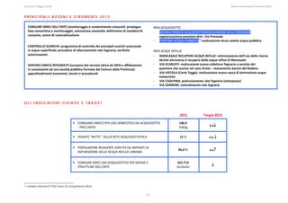 Comune di Reggio Emilia                                                                                                                                                                                                                                                                                                  Bilancio Ambientale Previsione 2013


PRINCIPALI AZIONI E STRUMENTI 2013

     CONSUMI IDRICI DELL’ENTE (monitoraggio e contenimento consumi): prosieguo                                                                                                       IREN ACQUEDOTTO 
     fase conoscitiva e monitoraggio, valutazione anomalie; definizione di standard di                                                                                               - RICERCA PERDITE ACQUEDOTTO/REGOLAZIONE DELLE PRESSIONI: 
     consumo, azioni di razionalizzazione                                                                                                                                                regolarizzazione pressioni distr. Via Premuda 
                                                                                                                                                                                     - FONTANE ACQUA PUBBLICA13:realizzazione terza casetta acqua pubblica 
     CONTROLLO SCARICHI: programma di controllo dei principali scarichi autorizzati                                                                                                   
     in acque superficiali; procedure di allacciamento rete fognaria; verifiche                                                                                                      IREN ACQUE REFLUE 
     autorizzazioni                                                                                                                                                                  - MANCASALE RECUPERO ACQUE REFLUE: ottimizzazione dell'uso delle risorse 
                                                                                                                                                                                         idriche attraverso il recupero delle acque reflue di Mancasale 
     SERVIZIO IDRICO INTEGRATO (scorporo del servizio idrico da IREN e affidamento                                                                                                   - VIA SCARUFFI: realizzazione nuovo collettore fognario a servizio del 
     in concessione ad una società pubblica formata dai Comuni della Provincia):                                                                                                         quartiere che scarica nel cavo Ariolo ‐ risanamento bacino del Rodano 
     approfondimenti economici, tecnici e procedurali                                                                                                                                - VIA VISTOLA (Corte Tegge): realizzazione nuova vasca di laminazione acque 
                                                                                                                                                                                         meteoriche 
      
                                                                                                                                                                                     - VIA CISALPINA: potenziamento rete fognaria (sottopasso) 
                                                                                                                                                                                     - VIA ZANNONI: estendimento rete fognaria 
 


GLI INDICATORI CHIAVE E TARGET
 
                                                                                                                                                                                                                          2011                              Target 2013 

                                                                           CONSUMO IDRICO PER USO DOMESTICO DA ACQUEDOTTO                                                                                                146,9 
                                                                           ‐ PRO CAPITE                                                                                                                                  l/ab/g                                     ↔↓ 

                                                                           PERDITE “NETTE “ DELLA RETE ACQUEDOTTISTICA                                                                                                    12 %                                     ↔ ↓ 

                                                                           POPOLAZIONE RESIDENTE SERVITA DA IMPIANTI DI 
                                                                           DEPURAZIONE DELLE ACQUE REFLUE URBANA 
                                                                                                                                                                                                                        85,0 %                                      ↔↑ 


                                                                           CONSUMI IDRICI (DA ACQUEDOTTO) PER SERVIZI E                                                                                               421.713 
                                                                           STRUTTURE DELL’ENTE                                                                                                                        mc/anno                                          ↓ 
 




13   vedere interventi PAES area di competenza rifiuti


                                                                                                                                                                            24
 
