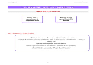 Comune di Reggio Emilia                                                                                                                                                                                                                                                                                                  Bilancio Ambientale Previsione 2013


 

                                                           7. INFORMAZIONE, EDUCAZIONE E PARTECIPAZIONE 
                                                                                                                                                                                                                                                                                                                                                                
                                                                                                                                                                                                                                                                                                                                                                
                                                                                                                           IMPEGNI STRATEGICI 2010‐2014 
 
 
 
                                                                                Accrescere il senso di                                                                                                                          Promuovere stili di vita 
                                                                              responsabilità civica e di                                                                                                                      improntati alla sostenibilità 
 
 
                                                                             protagonismo dei cittadini                                                                                                                              ambientale 
 
 
 
 




Obiettivi specifici prioritari 2013
 
 
                                                                                          Proseguire a promuovere eventi e progetti educativi a supporto del progetto Cintura Verde 
 
                                          Mettere in campo azioni di informazione sulle strategie dell’ente relative ai rifiuti per aumentare la raccolta domiciliare e la riduzione di 
 
                                                                                                                                                                         produzione rifiuti 
 
                                                                                                                            Promuovere eventi e progetti volti alla riduzione ed al riuso 
                                                                                 Realizzare un percorso partecipativo per la riqualificazione e valorizzazione del Parco del Modolena   
                                                                                                        Rafforzare il Patto Zona Stazione e redigere il Progetto “Dopo le Circoscrizioni” 




                                                                                                                                                                            31
 