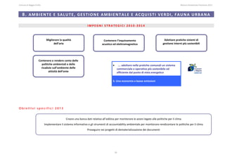 Comune di Reggio Emilia                                                                                                                                                                                                                                                                                                  Bilancio Ambientale Previsione 2013



     8. AMBIENTE E SALUTE, GESTIONE AMBIENTALE E ACQUISTI VERDI, FAUNA URBANA 
                                                                                                                                                                                                                                                                                                                                                                
                                                                                                                                                                                                                                                                                                                                                                
                                                                                                                           IMPEGNI STRATEGICI 2010‐2014 
 


                                                 Migliorare la qualità                                                                                Contenere l’inquinamento                                                                                      Adottare pratiche sistemi di 
                                                       dell’aria                                                                                     acustico ed elettromagnetico                                                                                  gestione interni più sostenibili 


 
 
 
                                   Contenere e rendere conto delle 
                                     politiche ambientali e delle 
                                                                                                                                                                         •       …. adottare nelle pratiche comunali un sistema 
                                     ricadute sull’ambiente delle                                                                                                               commerciale e operativo più sostenibile ed 
                                           attività dell’ente 
 
                                                                                                                                                                                efficiente dal punto di vista energetico
 
 
                                                                                                                                                                         5. Una economia a basse emissioni




Obiettivi specifici 2013
 
 
                                                                                    Creare una banca dati relativa all’edilizia per monitorare le azioni legate alle politiche per il clima  
 

                                             Implementare il sistema informativo e gli strumenti di accountability ambientale per monitorare‐rendicontare le politiche per il clima  
                                                                                                                          Proseguire nei progetti di dematerializzazione dei documenti 




                                                                                                                                                                             33
 