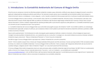Comune di Reggio Emilia                                                                                                                                                                                                                                                                                                  Bilancio Ambientale Previsione 2013




1. Introduzione: la Contabilità Ambientale del Comune di Reggio Emilia 

Gli enti locali sono sempre più chiamati ad affrontare problemi ambientali complessi, spesso altamente conflittuali, senza disporre di adeguati strumenti conoscitivi e
gestionali, indispensabili per predisporre politiche–azioni efficaci. Per orientare la propria azione verso la sostenibilità, gli amministratori pubblici hanno bisogno di
dotarsi di strumenti, idonei a contabilizzare, in modo adeguato, i costi e i benefici ambientali di tutte le proprie azioni ed a monitorare la qualità dell’ambiente urbano.

Il Comune di Reggio Emilia ha scelto da tempo, come strumento utile a tale fine, la Contabilità Ambientale. Attraverso di essa, l’Amministrazione vuole dare conto
sistematicamente ai propri cittadini degli esiti delle sue politiche sull’ambiente e dell’attuazione degli impegni ambientali presi, fornendo al tempo stesso ai propri
decisori informazioni, costanti e validate, indispensabili per orientare gli indirizzi politici e per attuare le opportune scelte gestionali. La Contabilità Ambientale è quindi
uno strumento sia per la trasparenza sia per il “buon governo”.

La Contabilità Ambientale del Comune di Reggio Emilia nasce nell’ambito del progetto europeo Life-Ambiente “CLEAR” che nel 2002 ha definito una metodologia
immediatamente applicabile, semplice ma efficace, per la redazione di bilanci di enti pubblici locali inerenti le tematiche ambientali e territoriali, quali bilanci satelliti
ai bilanci economico–finanziari.

Dopo le prime sperimentazioni, l’Amministrazione ha scelto di proseguire questa esperienza mettendo a sistema lo strumento, al fine di redigere ed approvare in
Consiglio Comunale due Bilanci Ambientali all’anno, uno a preventivo ed uno a consuntivo. In analogia con i documenti di bilancio economico–finanziari, tali Bilanci
Ambientali vengono denominati : “Bilancio Ambientale di Previsione” e “Conto Consuntivo Ambientale”.

Dal 2002 ad oggi il Comune di Reggio Emilia ha già approvato 16 Bilanci Ambientali (tra consuntivi e preventivi).

Nel 2011 l’Ente ha redatto il proprio Piano d’Azione per l’Energia Sostenibile (PAES )previsto dal Patto dei Sindaci. Avendo quindi già redatto il PAES, ed essendo dotato
da tempo di un sistema di Contabilità Ambientale, il Comune di Reggio Emilia ha affrontato il tema complesso dell’ integrazione-allineamento dei due strumenti di
carattere strategico, redigendo dal 2011 Bilanci Ambientali “Integrati” con i documenti previsti dal Patto dei Sindaci.

Il Comune di Reggio Emilia inoltre è impegnatola diversi anni nella promozione della contabilità ambientale negli enti locali italiani. Dal 2007 l’Ente ha il coordinamento
politico e tecnico di un Gruppo di lavoro nazionale (denominato “Facciamo i conti con l’ambiente – accountability per la sostenibilità”
www.accountabilityambiente.it ), nato nel 2004 all’interno dell’Associazione Nazionale delle Agende 21 Locali Italiane per promuovere negli enti locali l’adozione del
Bilancio Ambientale e per mettere in rete le conoscenze e le esperienze di accountability ambientale.

 




                                                                                                                                                                             4
 