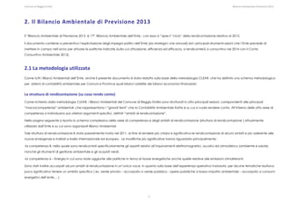 Comune di Reggio Emilia                                                                                                                                                                                                                                                                                                  Bilancio Ambientale Previsione 2013




2. Il Bilancio Ambientale di Previsione 2013 

Il “Bilancio Ambientale di Previsione 2013 è 17° Bilancio Ambientale dell’Ente ; con esso si ”apre il “ciclo” della rendicontazione relativa al 2013.

Il documento contiene a preventivo l’esplicitazione degli impegni politici dell’Ente (sia strategici che annuali) ed i principali strumenti-azioni che l’Ente prevede di
mettere in campo nell’anno per attuare le politiche indicate (sulla cui attuazione, efficienza ed efficacia, si rendiconterà a consuntivo nel 2014 con il Conto
Consuntivo Ambientale 2013).



2.1 La metodologia utilizzata  
Come tutti i Bilanci Ambientali dell’Ente, anche il presente documento è stato redatto sulla base della metodologia CLEAR, che ha definito uno schema metodologico
per sistemi di contabilità ambientale per Comuni e Province quali bilanci satellite dei bilanci economici-finanaziari.


La struttura di rendicontazione (su cosa rendo conto)  
Come richiesto dalla metodologia CLEAR, i Bilanci Ambientali del Comune di Reggio Emilia sono strutturati in otto principali sezioni, corrispondenti alle principali
“macrocompetenze” ambientali, che rappresentano i “grandi temi” che la Contabilità Ambientale tratta e su cui si vuole rendere conto. All’interno delle otto aree di
competenza si individuano poi ulteriori argomenti specifici, definiti “ambiti di rendicontazione”.

Nella pagina seguente si riporta lo schema complessivo della aree di competenza e degli ambiti di rendicontazione (struttura di rendicontazione ) attualmente
utilizzato dall’Ente e su cui sono organizzati Bilanci Ambientali.

Tale struttura di rendicontazione è stata parzialmente rivista nel 2011, al fine di rendere più chiara e significativa le rendicontazione di alcuni ambiti e più aderente alle
nuove emergenze e indirizzi a livello internazionale ed europeo. Le modifiche più significative hanno riguardato principalmente :

-la competenza 8, nella quale sono rendicontati specificatamente gli aspetti relativi all’inquinamenti elettromagnetici, acustici ed atmosferico (ambiente e salute)
nonché gli strumenti di gestione ambientale e gli acquisti verdi;

-la competenza 6 – Energia in cui sono state aggiunte alle politiche in tema di risorse energetiche anche quelle relative alle emissioni climalteranti.

Sono stati inoltre accorpati alcuni ambiti di rendicontazione in un’unica voce, in quanto sulla base dell’esperienza operativa maturata, per alcune tematiche risultava
poco significativo tenere un ambito specifico ( es. verde privato – accorpato a verde pubblico ; opere pubbliche a basso impatto ambientale – accorpato a consumi
energetici dell’ente… ).




                                                                                                                                                                             5
 