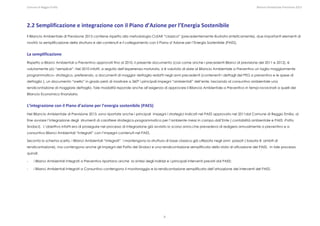 Comune di Reggio Emilia                                                                                                                                                                                                                                                                                                  Bilancio Ambientale Previsione 2013




2.2 Semplificazione e integrazione con il Piano d’Azione per l’Energia Sostenibile 
Il Bilancio Ambientale di Previsione 2013 contiene rispetto alla metodologia CLEAR “classica” (precedentemente illustrata sinteticamente), due importanti elementi di
novità: la semplificazione della struttura e dei contenuti e il collegamento con il Piano d’Azione per l’Energia Sostenibile (PAES).


La semplificazione  
Rispetto a Bilanci Ambientali a Preventivo approvati fino al 2010, il presente documento (cosi come anche i precedenti Bilanci di previsione del 2011 e 2012), è
volutamente più “semplice”. Nel 2010 infatti, a seguito dell’esperienza maturata, si è valutato di dare al Bilancio Ambientale a Preventivo un taglio maggiormente
programmatico– strategico, preferendo, a documenti di maggior dettaglio redatti negli anni precedenti (contenenti i dettagli del PEG a preventivo e le spese di
dettaglio ), un documento “snello” in grado però di mostrare a 360° i principali impegni “ambientali” dell’ente, lasciando al consuntivo ambientale una
rendicontazione di maggiore dettaglio. Tale modalità risponde anche all’esigenza di approvare il Bilancio Ambientale a Preventivo in tempi ravvicinati a quelli del
Bilancio Economico finanziario.


L’integrazione con il Piano d’azione per l’energia sostenibile (PAES) 
Nel Bilancio Ambientale di Previsione 2013, sono riportate anche i principali impegni i strategici indicati nel PAES approvato nel 2011dal Comune di Reggio Emilia, al
fine avviare l’integrazione degli strumenti di carattere strategico-programmatico per l’ambiente messi in campo dall’Ente ( contabilità ambientale e PAES -Patto
Sindaci). L’obiettivo infatti era di proseguire nel processo di integrazione già avviato lo scorso anno,che prevedeva di redigera annualmente a preventivo e a
consuntivo Bilanci Ambientali “Integrati” con l’impegni contenuti nel PAES.

Seconto lo schema scelto, i Bilanci Ambientali “integrati” i mantengono la struttura di base classica già utilizzata negli anni passati ( basata 8 ambiti di
rendicontazione), ma contengono anche gli impegni del Patto dei Sindaci e una rendicontazione semplificata dello stato di attuazione del PAES. In tale processo
quindi:

-       i Bilanci Ambientali Integrati a Preventivo riportano anche la sintesi degli indirizzi e i principali interventi previsti dal PAES;

-       i Bilanci Ambientali Integrati a Consuntivo contengono il monitoraggio e la rendicontazione semplificata dell’attuazione dei interventi del PAES.




                                                                                                                                                                             8
 