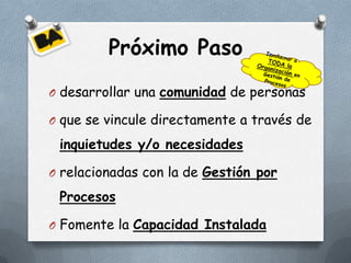 Próximo Paso
O desarrollar una comunidad de personas

O que se vincule directamente a través de

 inquietudes y/o necesidades

O relacionadas con la de Gestión por

 Procesos

O Fomente la Capacidad Instalada
 