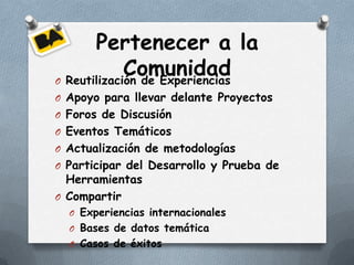 Pertenecer a la
             Comunidad
O Reutilización de Experiencias
O Apoyo para llevar delante Proyectos
O Foros de Discusión
O Eventos Temáticos
O Actualización de metodologías
O Participar del Desarrollo y Prueba de
  Herramientas
O Compartir
  O Experiencias internacionales
  O Bases de datos temática
  O Casos de éxitos
 