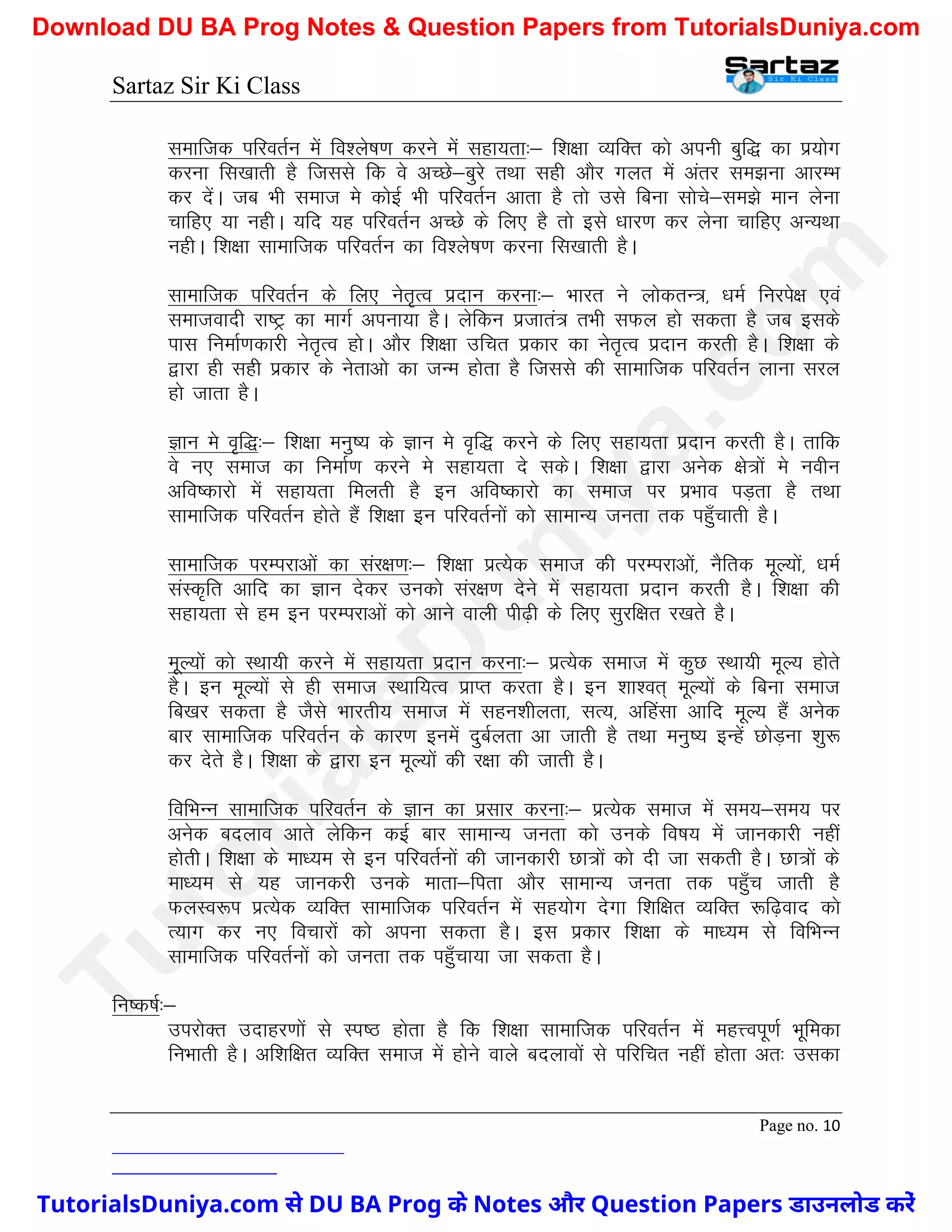 Sartaz Sir Ki Class
Page no. 10
lekftd ifjorZu esa fo’ys"k.k djus esa lgk;rk%& f’k{kk O;fDr dks viuh cqf) dk iz;ksx
djuk fl[kkrh gS ftlls fd os vPNs&cqjs rFkk lgh vkSj xyr esa varj le>uk vkjEHk
dj nsaA tc Hkh lekt es dksbZ Hkh ifjorZu vkrk gS rks mls fcuk lksps&le>s eku ysuk
pkfg, ;k ughA ;fn ;g ifjorZu vPNs ds fy, gS rks bls /kkj.k dj ysuk pkfg, vU;Fkk
ughA f’k{kk lkekftd ifjorZu dk fo’ys"k.k djuk fl[kkrh gSA
lkekftd ifjorZu ds fy, usr`Ro iznku djuk%& Hkkjr us yksdrU=] /keZ fujis{k ,oa
lektoknh jk"Vª dk ekxZ viuk;k gSA ysfdu iztkra= rHkh lQy gks ldrk gS tc blds
ikl fuekZ.kdkjh usr`Ro gksA vkSj f’k{kk mfpr izdkj dk usr`Ro iznku djrh gSA f’k{kk ds
}kjk gh lgh izdkj ds usrkvks dk tUe gksrk gS ftlls dh lkekftd ifjorZu ykuk ljy
gks tkrk gSA
Kku es o`f)%& f’k{kk euq"; ds Kku es o`f) djus ds fy, lgk;rk iznku djrh gSA rkfd
os u, lekt dk fuekZ.k djus es lgk;rk ns ldsA f’k{kk }kjk vusd {ks=ksa es uohu
vfo"dkjks esa lgk;rk feyrh gS bu vfo"dkjks dk lekt ij izHkko iM+rk gS rFkk
lkekftd ifjorZu gksrs gSa f’k{kk bu ifjorZuksa dks lkekU; turk rd igq¡pkrh gSA
lkekftd ijEijkvksa dk laj{k.k%& f’k{kk izR;sd lekt dh ijEijkvksa] uSfrd ewY;ksa] /keZ
laLd`fr vkfn dk Kku nsdj mudks laj{k.k nsus esa lgk;rk iznku djrh gSA f’k{kk dh
lgk;rk ls ge bu ijEijkvksa dks vkus okyh ih<+h ds fy, lqjf{kr j[krs gSA
ewY;ksa dks LFkk;h djus esa lgk;rk iznku djuk%& izR;sd lekt esa dqN LFkk;h ewY; gksrs
gSA bu ewY;ksa ls gh lekt LFkkf;Ro izkIr djrk gSA bu ’kk’or~ ewY;ksa ds fcuk lekt
fc[kj ldrk gS tSls Hkkjrh; lekt esa lgu’khyrk] lR;] vfgalk vkfn ewY; gSa vusd
ckj lkekftd ifjorZu ds dkj.k buesa nqcZyrk vk tkrh gS rFkk euq"; bUgsa NksM+uk ’kq:
dj nsrs gSA f’k{kk ds }kjk bu ewY;ksa dh j{kk dh tkrh gSA
fofHkUu lkekftd ifjorZu ds Kku dk izlkj djuk%& izR;sd lekt esa le;&le; ij
vusd cnyko vkrs ysfdu dbZ ckj lkekU; turk dks muds fo"k; esa tkudkjh ugha
gksrhA f’k{kk ds ek/;e ls bu ifjorZuksa dh tkudkjh Nk=ksa dks nh tk ldrh gSA Nk=ksa ds
ek/;e ls ;g tkudjh muds ekrk&firk vkSj lkekU; turk rd igq¡p tkrh gS
QyLo:Ik izR;sd O;fDr lkekftd ifjorZu esa lg;ksx nsxk f’kf{kr O;fDr :f<+okn dks
R;kx dj u, fopkjksa dks viuk ldrk gSA bl izdkj f’k{kk ds ek/;e ls fofHkUu
lkekftd ifjorZuksa dks turk rd igq¡pk;k tk ldrk gSA
fu"d"kZ%&
mijksDr mnkgj.kksa ls Li"B gksrk gS fd f’k{kk lkekftd ifjorZu esa egÙoiw.kZ Hkwfedk
fuHkkrh gSA vf’kf{kr O;fDr lekt esa gksus okys cnykoksa ls ifjfpr ugha gksrk vr% mldk
T
u
t
o
r
i
a
l
s
D
u
n
i
y
a
.
c
o
m
TutorialsDuniya.com से DU BA Prog के Notes और Question Papers डाउनलोड करें
Download DU BA Prog Notes & Question Papers from TutorialsDuniya.com
 