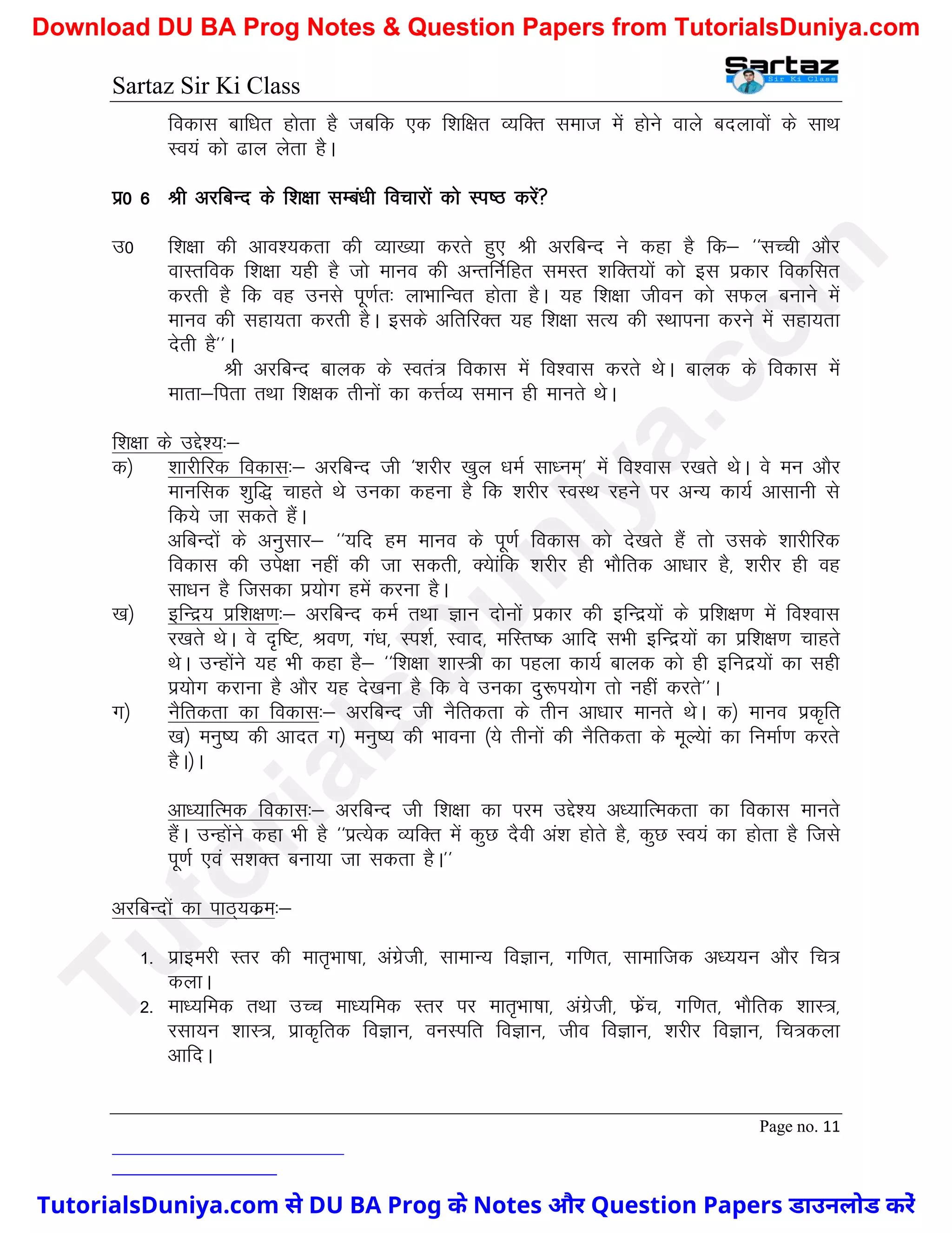 Sartaz Sir Ki Class
Page no. 11
fodkl ckf/kr gksrk gS tcfd ,d f’kf{kr O;fDr lekt esa gksus okys cnykoksa ds lkFk
Lo;a dks <ky ysrk gSA
iz0 6 Jh vjfcUn ds f’k{kk lEca/kh fopkjksa dks Li"B djsa
m0 f’k{kk dh vko’;drk dh O;k[;k djrs gq, Jh vjfcUn us dgk gS fd& ^^lPph vkSj
okLrfod f’k{kk ;gh gS tks ekuo dh vUrfuZfgr leLr ’kfDr;ksa dks bl izdkj fodflr
djrh gS fd og muls iw.kZr% ykHkkfUor gksrk gSA ;g f’k{kk thou dks lQy cukus esa
ekuo dh lgk;rk djrh gSA blds vfrfjDr ;g f’k{kk lR; dh LFkkiuk djus esa lgk;rk
nsrh gS**A
Jh vjfcUn ckyd ds Lora= fodkl esa fo’okl djrs FksA ckyd ds fodkl esa
ekrk&firk rFkk f’k{kd rhuksa dk dÙkZO; leku gh ekurs FksA
f’k{kk ds mÌs’;%&
d½ ’kkjhfjd fodkl%& vjfcUn th ^’kjhj [kqy /keZ lk/ue~* esa fo’okl j[krs FksA os eu vkSj
ekufld ’kqf) pkgrs Fks mudk dguk gS fd ’kjhj LoLFk jgus ij vU; dk;Z vklkuh ls
fd;s tk ldrs gSaA
vfcUnksa ds vuqlkj& ^^;fn ge ekuo ds iw.kZ fodkl dks ns[krs gSa rks mlds ’kkjhfjd
fodkl dh mis{kk ugha dh tk ldrh] D;skafd ’kjhj gh HkkSfrd vk/kkj gS] ’kjhj gh og
lk/ku gS ftldk iz;ksx gesa djuk gSA
[k½ bfUnz; izf’k{k.k%& vjfcUn deZ rFkk Kku nksuksa izdkj dh bfUnz;ksa ds izf’k{k.k esa fo’okl
j[krs FksA os n`f"V] Jo.k] xa/k] Li’kZ] Lokn] efLr"d vkfn lHkh bfUnz;ksa dk izf’k{k.k pkgrs
FksA mUgksaus ;g Hkh dgk gS& ^^f’k{kk ’kkL=h dk igyk dk;Z ckyd dks gh bfunz;ksa dk lgh
iz;ksx djkuk gS vkSj ;g ns[kuk gS fd os mudk nq:Ik;ksx rks ugha djrs**A
x½ uSfrdrk dk fodkl%& vjfcUn th uSfrdrk ds rhu vk/kkj ekurs FksA d½ ekuo izd`fr
[k½ euq"; dh vknr x½ euq"; dh Hkkouk ¼;s rhuksa dh uSfrdrk ds ewY;ska dk fuekZ.k djrs
gSA½A
vk/;kfRed fodkl%& vjfcUn th f’k{kk dk ije mÌs’; v/;kfRedrk dk fodkl ekurs
gSaA mUgksaus dgk Hkh gS ^^izR;sd O;fDr esa dqN nSoh va’k gksrs gS] dqN Lo;a dk gksrk gS ftls
iw.kZ ,oa l’kDr cuk;k tk ldrk gSA**
vjfcUnksa dk ikB~;dze%&
1- izkbejh LRkj dh ekr`Hkk"kk] vaxzsth] lkekU; foKku] xf.kr] lkekftd v/;;u vkSj fp=
dykA
2- ek/;fed rFkk mPp ek/;fed Lrj ij ekr`Hkk"kk] vaxzsth] Qszap] xf.kr] HkkSfrd ’kkL=]
jlk;u ’kkL=] izkd`frd foKku] ouLifr foKku] tho foKku] ’kjhj foKku] fp=dyk
vkfnA
T
u
t
o
r
i
a
l
s
D
u
n
i
y
a
.
c
o
m
TutorialsDuniya.com से DU BA Prog के Notes और Question Papers डाउनलोड करें
Download DU BA Prog Notes & Question Papers from TutorialsDuniya.com
 