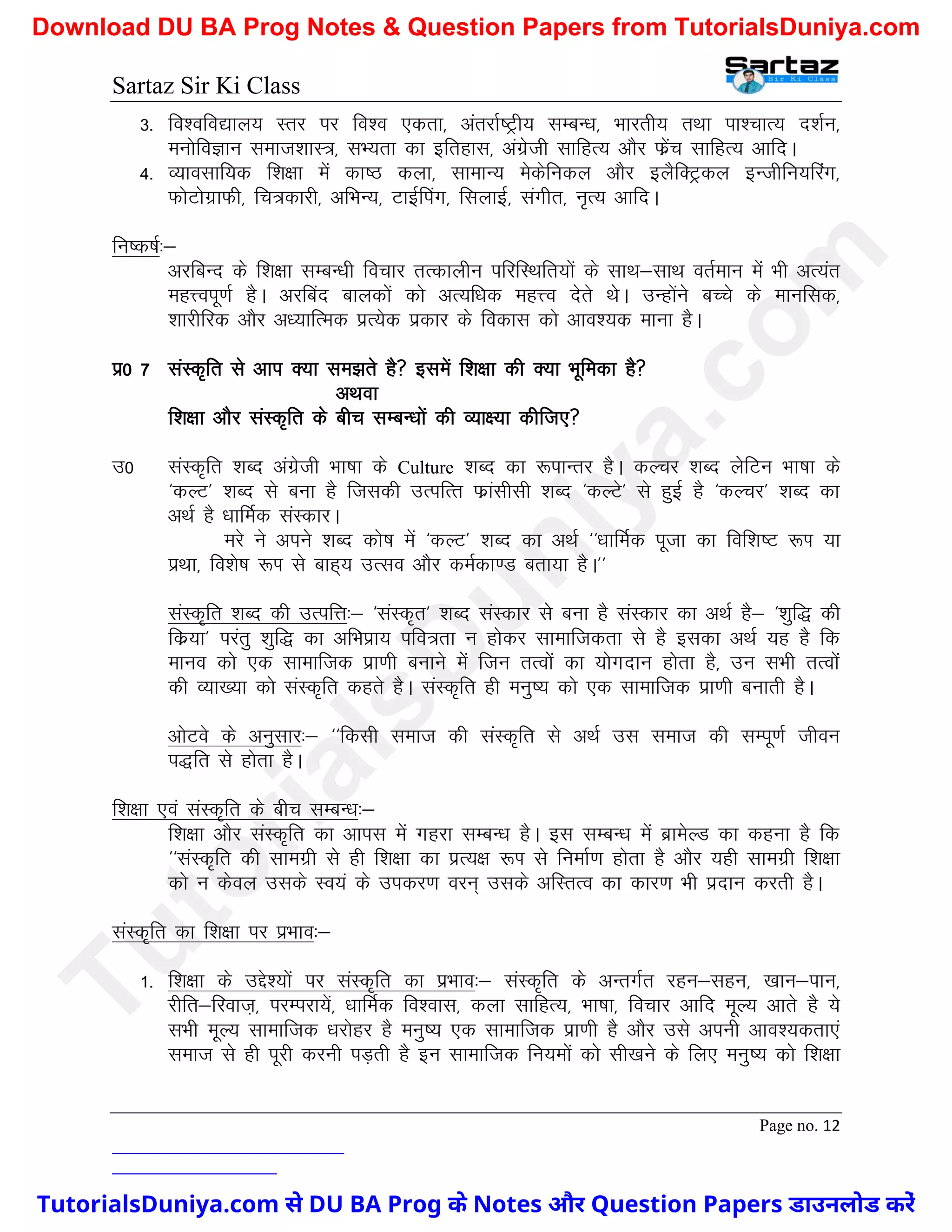 Sartaz Sir Ki Class
Page no. 12
3- fo’ofo|ky; Lrj ij fo’o ,drk] varjkZ"Vªh; lEcU/k] Hkkjrh; rFkk ik’pkR; n’kZu]
euksfoKku lekt’kkL=] lH;rk dk bfrgkl] vaxzsth lkfgR; vkSj Qzsap lkfgR; vkfnA
4- O;kolkf;d f’k{kk esa dk"B dyk] lkekU; esdsfudy vkSj bySfDVªdy bUthfu;fjax]
QksVksxzkQh] fp=dkjh] vfHkU;] VkbZfiax] flykbZ] laxhr] u`R; vkfnA
fu"d"kZ%&
vjfcUn ds f’k{kk lEcU/kh fopkj rRdkyhu ifjfLFkfr;ksa ds lkFk&lkFk orZeku esa Hkh vR;ar
egÙoiw.kZ gSA vjfcan ckydksa dks vR;f/kd egÙo nsrs FksA mUgksaus cPps ds ekufld]
’kkjhfjd vkSj v/;kfRed izR;sd izdkj ds fodkl dks vko’;d ekuk gSA
iz0 7 laLd`fr ls vki D;k le>rs gS blesa f’k{kk dh D;k Hkwfedk gS
vFkok
f’k{kk vkSj laLd`fr ds chp lEcU/kksa dh O;k{;k dhft,
m0 laLd`fr ’kCn vaxzsth Hkk"kk ds Culture ’kCn dk :ikUrj gSA dYpj ’kCn ysfVu Hkk"kk ds
^dYV* ’kCn ls cuk gS ftldh mRifRr Qzkalhlh ’kCn ^dYVs* ls gqbZ gS ^dYpj* ’kCn dk
vFkZ gS /kkfeZd laLdkjA
ejs us vius ’kCn dks"k esa ^dYV* ’kCn dk vFkZ ^^/kkfeZd iwtk dk fof’k"V :Ik ;k
izFkk] fo’ks"k :Ik ls ckg~; mRlo vkSj deZdk.M crk;k gSA**
laLd`fr ’kCn dh mRifÙk%& ^laLd`r* ’kCn laLdkj ls cuk gS laLdkj dk vFkZ gS& ^’kqf) dh
fdz;k* ijarq ’kqf) dk vfHkizk; ifo=rk u gksdj lkekftdrk ls gS bldk vFkZ ;g gS fd
ekuo dks ,d lkekftd izk.kh cukus esa ftu rRoksa dk ;ksxnku gksrk gS] mu lHkh rRoksa
dh O;k[;k dks laLd`fr dgrs gSA laLd`fr gh euq"; dks ,d lkekftd izk.kh cukrh gSA
vksVos ds vuqlkj%& ^^fdlh lekt dh laLd`fr ls vFkZ ml lekt dh lEiw.kZ thou
i)fr ls gksrk gSA
f’k{kk ,oa laLd`fr ds chp lEcU/k%&
f’k{kk vkSj laLd`fr dk vkil esa xgjk lEcU/k gSA bl lEcU/k esa czkesYM dk dguk gS fd
^^laLd`fr dh lkexzh ls gh f’k{kk dk izR;{k :Ik ls fuekZ.k gksrk gS vkSj ;gh lkexzh f’k{kk
dks u dsoy mlds Lo;a ds midj.k oju~ mlds vfLrRo dk dkj.k Hkh iznku djrh gSA
laLd`fr dk f’k{kk ij izHkko%&
1- f’k{kk ds mÌs’;ksa ij laLd`fr dk izHkko%& laLd`fr ds vUrxZr jgu&lgu] [kku&iku]
jhfr&fjokt+] ijEijk;sa] /kkfeZd fo’okl] dyk lkfgR;] Hkk"kk] fopkj vkfn ewY; vkrs gS ;s
lHkh ewY; lkekftd /kjksgj gS euq"; ,d lkekftd izk.kh gS vkSj mls viuh vko’;drk,a
lekt ls gh iwjh djuh iM+rh gS bu lkekftd fu;eksa dks lh[kus ds fy, euq"; dks f’k{kk
T
u
t
o
r
i
a
l
s
D
u
n
i
y
a
.
c
o
m
TutorialsDuniya.com से DU BA Prog के Notes और Question Papers डाउनलोड करें
Download DU BA Prog Notes & Question Papers from TutorialsDuniya.com
 