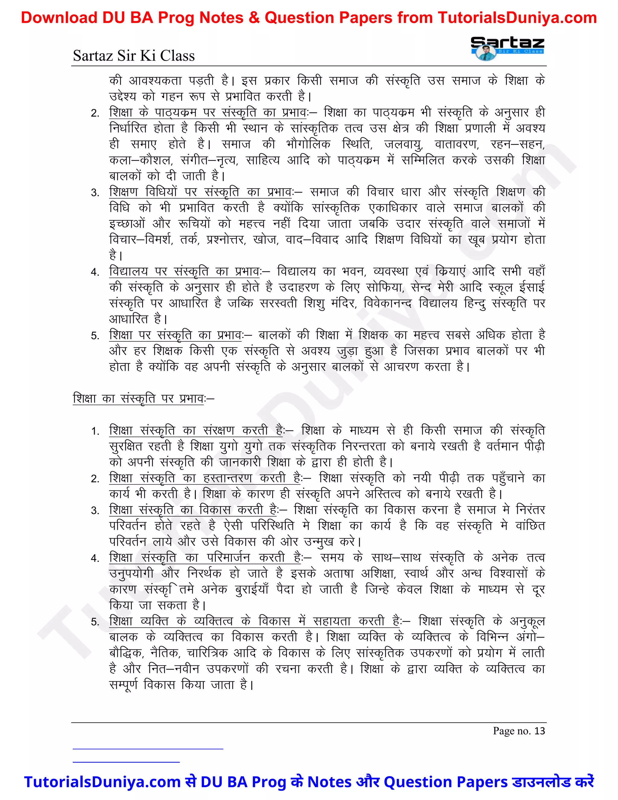 Sartaz Sir Ki Class
Page no. 13
dh vko’;drk iM+rh gSA bl izdkj fdlh lekt dh laLd`fr ml lekt ds f’k{kk ds
mÌs’; dks xgu :Ik ls izHkkfor djrh gSA
2- f’k{kk ds ikB~;dze ij laLd`fr dk izHkko%& f’k{kk dk ikB~;dze Hkh laLd`fr ds vuqlkj gh
fu/kkZfjr gksrk gS fdlh Hkh LFkku ds lkaLd`frd rRo ml {ks= dh f’k{kk iz.kkyh esa vo’;
gh lek, gksrs gSA lekt dh HkkSxksfyd fLFkfr] tyok;q] okrkoj.k] jgu&lgu]
dyk&dkS’ky] laxhr&u`R;] lkfgR; vkfn dks ikB~;dze esa lfEefyr djds mldh f’k{kk
ckydksa dks nh tkrh gSA
3- f’k{k.k fof/k;ksa ij laLd`fr dk izHkko%& lekt dh fopkj /kkjk vkSj laLd`fr f’k{k.k dh
fof/k dks Hkh izHkkfor djrh gS D;ksafd lkaLd`frd ,dkf/kdkj okys lekt ckydksa dh
bPNkvksa vkSj :fp;ksa dks egÙo ugha fn;k tkrk tcfd mnkj laLd`fr okys lektksa esa
fopkj&foe’kZ] rdZ] Ikz’uksÙkj] [kkst] okn&fookn vkfn f’k{k.k fof/k;ksa dk [kwc iz;ksx gksrk
gSA
4- fo|ky; ij laLd`fr dk izHkko%& fo|ky; dk Hkou] O;oLFkk ,oa fdz;k,a vkfn lHkh ogk¡
dh laLd`fr ds vuqlkj gh gksrs gS mnkgj.k ds fy, lksfQ;k] lsUn esjh vkfn Ldwy bZlkbZ
laLd`fr ij vk/kkfjr gS tfCd ljLorh f’k’kq eafnj] foosdkuUn fo|ky; fgUnq laLd`fr ij
vk/kkfjr gSA
5- f’k{kk ij laLd`fr dk izHkko%& ckydksa dh f’k{kk esa f’k{kd dk egÙo lcls vf/kd gksrk gS
vkSj gj f’k{kd fdlh ,d laLd`fr ls vo’; tqM+k gqvk gS ftldk izHkko ckydksa ij Hkh
gksrk gS D;ksafd og viuh laLd`fr ds vuqlkj ckydksa ls vkpj.k djrk gSA
f’k{kk dk laLd`fr ij izHkko%&
1- f’k{kk laLd`fr dk laj{k.k djrh gS%& f’k{kk ds ek/;e ls gh fdlh lekt dh laLd`fr
lqjf{kr jgrh gS f’k{kk ;qxks ;qxks rd laLd`frd fujUrjrk dks cuk;s j[krh gS orZeku ih<+h
dks viuh laLd`fr dh tkudkjh f’k{kk ds }kjk gh gksrh gSA
2- f’k{kk laLd`fr dk gLrkUrj.k djrh gS%& f’k{kk laLd`fr dks u;h ih<+h rd igq¡pkus dk
dk;Z Hkh djrh gSA f’k{kk ds dkj.k gh laLd`fr vius vfLrRo dks cuk;s j[krh gSA
3- f’k{kk laLd`fr dk fodkl djrh gS%& f’k{kk laLd`fr dk fodkl djuk gS lekt es fujarj
ifjorZu gksrs jgrs gS ,slh ifjfLFkfr es f’k{kk dk dk;Z gS fd og laLd`fr es okafNr
ifjorZu yk;s vkSj mls fodkl dh vksj mUeq[k djsA
4- f’k{kk laLd`fr dk ifjektZu djrh gS%& le; ds lkFk&lkFk laLd`fr ds vusd rRo
muqi;ksxh vkSj fujFkZd gks tkrs gS blds vrk"kk vf’k{kk] LokFkZ vkSj vU/k fo’oklksa ds
dkj.k laLd`f res vusd cqjkbZ;k¡ iSnk gks tkrh gS ftUgs dsoy f’k{kk ds ek/;e ls nwj
fd;k tk ldrk gSA
5- f’k{kk O;fDr ds O;fDrRo ds fodkl esa lgk;rk djrh gS%& f’k{kk laLd`fr ds vuqdwy
ckyd ds O;fDrRo dk fodkl djrh gSA f’k{kk O;fDr ds O;fDrRo ds fofHkUu vaxks&
ckSf)d] uSfrd] pkfjf=d vkfn ds fodkl ds fy, lkaLd`frd midj.kksa dks iz;ksx esa ykrh
gS vkSj fur&uohu midj.kksa dh jpuk djrh gSA f’k{kk ds }kjk O;fDr ds O;fDrRo dk
lEiw.kZ fodkl fd;k tkrk gSA
T
u
t
o
r
i
a
l
s
D
u
n
i
y
a
.
c
o
m
TutorialsDuniya.com से DU BA Prog के Notes और Question Papers डाउनलोड करें
Download DU BA Prog Notes & Question Papers from TutorialsDuniya.com
 