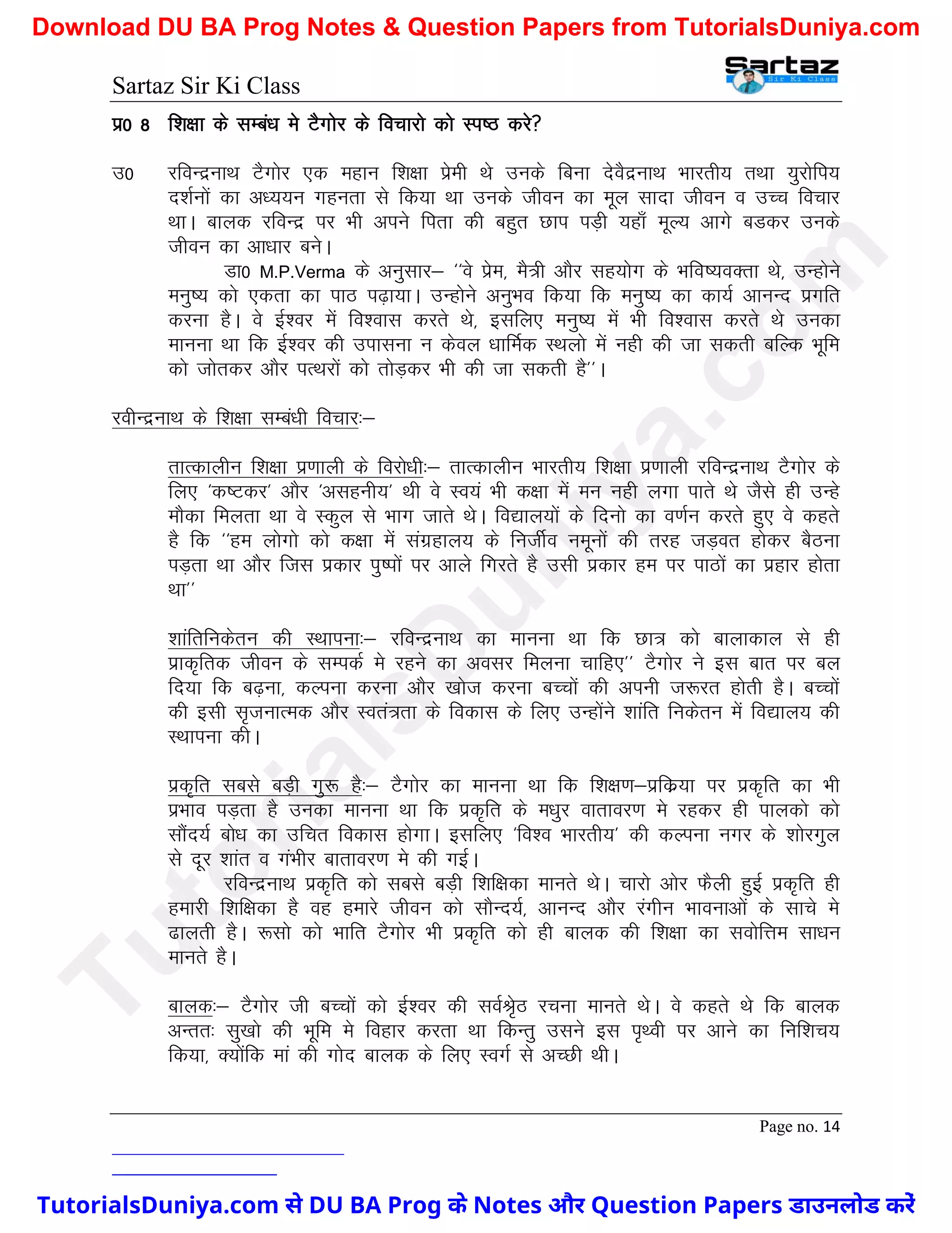 Sartaz Sir Ki Class
Page no. 14
iz0 8 f’k{kk ds lEca/k es VSxksj ds fopkjks dks Li"B djs
m0 jfoUnzukFk VSxksj ,d egku f’k{kk izseh Fks muds fcuk nsoSnzukFk Hkkjrh; rFkk ;qjksfi;
n’kZuksa dk v/;;u xgurk ls fd;k Fkk muds thou dk ewy lknk thou o mPp fopkj
FkkA ckyd jfoUnz ij Hkh vius firk dh cgqr Nki iM+h ;gk¡ ewY; vkxs cMdj muds
thou dk vk/kkj cusA
Mk0 M.P.Verma ds vuqlkj& ^^os izse] eS=h vkSj lg;ksx ds Hkfo";oDrk Fks] mUgksus
euq"; dks ,drk dk ikB i<+k;kA mUgksus vuqHko fd;k fd euq"; dk dk;Z vkuUn izxfr
djuk gSA os bZ’oj esa fo’okl djrs Fks] blfy, euq"; esa Hkh fo’okl djrs Fks mudk
ekuuk Fkk fd bZ’oj dh mikluk u dsoy /kkfeZd LFkyks esa ugh dh tk ldrh cfYd Hkwfe
dks tksrdj vkSj iRFkjksa dks rksM+dj Hkh dh tk ldrh gS**A
johUnzukFk ds f’k{kk lEca/kh fopkj%&
rkRdkyhu f’k{kk iz.kkyh ds fojks/kh%& rkRdkyhu Hkkjrh; f’k{kk iz.kkyh jfoUnzukFk VSxksj ds
fy, ^d"Vdj* vkSj ^vlguh;* Fkh os Lo;a Hkh d{kk esa eu ugh yxk ikrs Fks tSls gh mUgs
ekSdk feyrk Fkk os Ldqy ls Hkkx tkrs FksA fo|ky;ksa ds fnuks dk o.kZu djrs gq, os dgrs
gS fd ^^ge yksxks dks d{kk esa laxzgky; ds futhZo uewuksa dh rjg tM+or gksdj cSBuk
iM+rk Fkk vkSj ftl izdkj iq"iksa ij vkys fxjrs gS mlh izdkj ge ij ikBksa dk izgkj gksrk
Fkk**
’kkafrfudsru dh LFkkiuk%& jfoUnzukFk dk ekuuk Fkk fd Nk= dks ckykdky ls gh
izkd`frd thou ds lEidZ es jgus dk volj feyuk pkfg,** VSxksj us bl ckr ij cy
fn;k fd c<+uk] dYiuk djuk vkSj [kkst djuk cPpksa dh viuh t:jr gksrh gSA cPpksa
dh blh l`tukRed vkSj Lora=rk ds fodkl ds fy, mUgksaus ’kkafr fudsru esa fo|ky; dh
LFkkiuk dhA
izd`fr lcls cM+h xq: gS%& VSxksj dk ekuuk Fkk fd f’k{k.k&izfdz;k ij izd`fr dk Hkh
izHkko iM+rk gS mudk ekuuk Fkk fd izd`fr ds e/kqj okrkoj.k es jgdj gh ikydks dks
lkSan;Z cks/k dk mfpr fodkl gksxkA blfy, ^fo’o Hkkjrh;* dh dYiuk uxj ds ’kksjxqy
ls nwj ’kkar o xaHkhj ckrkoj.k es dh xbZA
jfoUnzukFk izd`fr dks lcls cM+h f’kf{kdk ekurs FksA pkjks vksj QSyh gqbZ izd`fr gh
gekjh f’kf{kdk gS og gekjs thou dks lkSUn;Z] vkuUn vkSj jaxhu Hkkoukvksa ds lkps es
<kyrh gSA :lks dks Hkkfr VSxksj Hkh izd`fr dks gh ckyd dh f’k{kk dk loksfÙke lk/ku
ekurs gSA
ckyd%& VSxksj th cPpksa dks bZ’oj dh loZJs`B jpuk ekurs FksA os dgrs Fks fd ckyd
vUrr% lq[kks dh Hkwfe es fogkj djrk Fkk fdUrq mlus bl i`Foh ij vkus dk fuf’kp;
fd;k] D;ksafd eka dh xksn ckyd ds fy, LoxZ ls vPNh FkhA
T
u
t
o
r
i
a
l
s
D
u
n
i
y
a
.
c
o
m
TutorialsDuniya.com से DU BA Prog के Notes और Question Papers डाउनलोड करें
Download DU BA Prog Notes & Question Papers from TutorialsDuniya.com
 