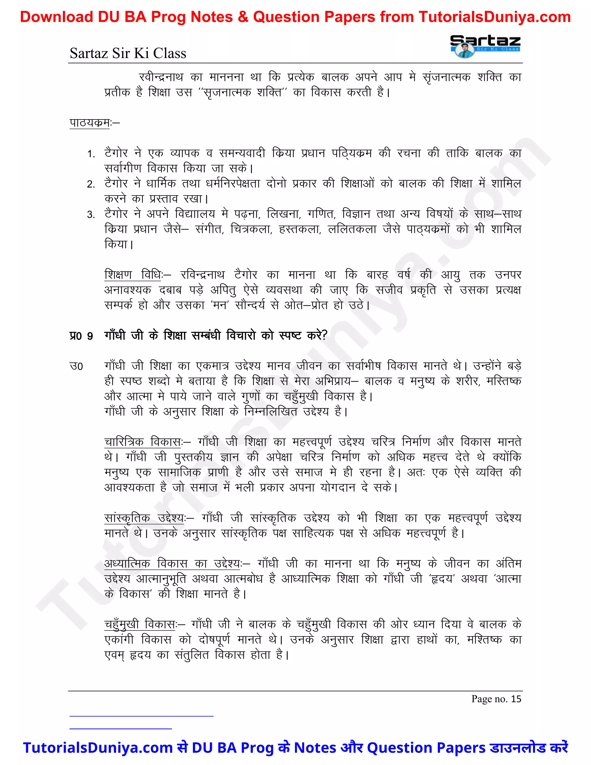 Sartaz Sir Ki Class
Page no. 15
johUnzukFk dk ekuuuk Fkk fd izR;sd ckyd vius vki es l`atukRed ’kfDr dk
izrhd gS f’k{kk ml ^^l`tukRed ’kfDr** dk fodkl djrh gSA
ikB;dze%&
1- VSxksj us ,d O;kid o leU;oknh fdz;k iz/kku ifB~;dze dh jpuk dh rkfd ckyd dk
lokZxh.k fodkl fd;k tk ldsA
2- VSxksj us /kkfeZd rFkk /keZfujis{krk nksuks izdkj dh f’k{kkvksa dks ckyd dh f’k{kk esa ’kkfey
djus dk izLrko j[kkA
3- VSxksj us vius fo|kky; es i<+uk] fy[kuk] xf.kr] foKku rFkk vU; fo"k;ksa ds lkFk&lkFk
fdz;k iz/kku tSls& laxhr] fp=dyk] gLrdyk] yfyrdyk tSls ikB~;dzeksa dks Hkh ’kkfey
fd;kA
f’k{k.k fof/k%& jfoUnzukFk VSxksj dk ekuuk Fkk fd ckjg o"kZ dh vk;q rd muij
vuko’;d nckc iM+s vfirq ,sls O;olFkk dh tk, fd ltho izd`fr ls mldk izR;{k
lEidZ gks vkSj mldk ^eu* lkSUn;Z ls vksr&izksr gks mBsA
iz0 9 xk¡/kh th ds f’k{kk lEca/kh fopkjks dks Li"V djs
m0 xk¡/kh th f’k{kk dk ,dek= mís’; ekuo thou dk lokZHkh"k fodkl ekurs FksA mUgksaus cM+s
gh Li"B ’kCnks es crk;k gS fd f’k{kk ls esjk vfHkizk;& ckyd o euq"; ds ’kjhj] efLr"d
vkSj vkRek es ik;s tkus okys xq.kksa dk pgq¡eq[kh fodkl gSA
xk¡/kh th ds vuqlkj f’k{kk ds fuEufyf[kr mís’; gSA
pkfjf=d fodkl%& xk¡/kh th f’k{kk dk egÙoiw.kZ mís’; pfj= fuekZ.k vkSj fodkl ekurs
FksA xk¡/kh th iqLrdh; Kku dh vis{kk pfj= fuekZ.k dks vf/kd egÙo nsrs Fks D;ksafd
euq"; ,d lkekftd izk.kh gS vkSj mls lekt es gh jguk gSA vr% ,d ,sls O;fDr dh
vko’;drk gS tks lekt esa Hkyh izdkj viuk ;ksxnku ns ldsA
lkaLd`frd mís’;%& xk¡/kh th lkaLd`frd mís’; dks Hkh f’k{kk dk ,d egÙoiw.kZ mís’;
ekurs FksA muds vuqlkj lkaLd`frd i{k lkfgR;d i{k ls vf/kd egÙoiw.kZ gSA
v/;kfRed fodkl dk mís’;%& xk¡/kh th dk ekuuk Fkk fd euq"; ds thou dk vafre
mís’; vkRekuqHkwfr vFkok vkRecks/k gS vk/;kfRed f’k{kk dks xk¡/kh th ^ân;* vFkok ^vkRek
ds fodkl* dh f’k{kk ekurs gSA
pgq¡eq[kh fodkl%& xk¡/kh th us ckyd ds pgq¡eq[kh fodkl dh vksj /;ku fn;k os ckyd ds
,dkaxh fodkl dks nks"kiw.kZ ekurs FksA muds vuqlkj f’k{kk }kjk gkFkksa dk] ef’r"d dk
,oe~ ân; dk larqfyr fodkl gksrk gSA
T
u
t
o
r
i
a
l
s
D
u
n
i
y
a
.
c
o
m
TutorialsDuniya.com से DU BA Prog के Notes और Question Papers डाउनलोड करें
Download DU BA Prog Notes & Question Papers from TutorialsDuniya.com
 