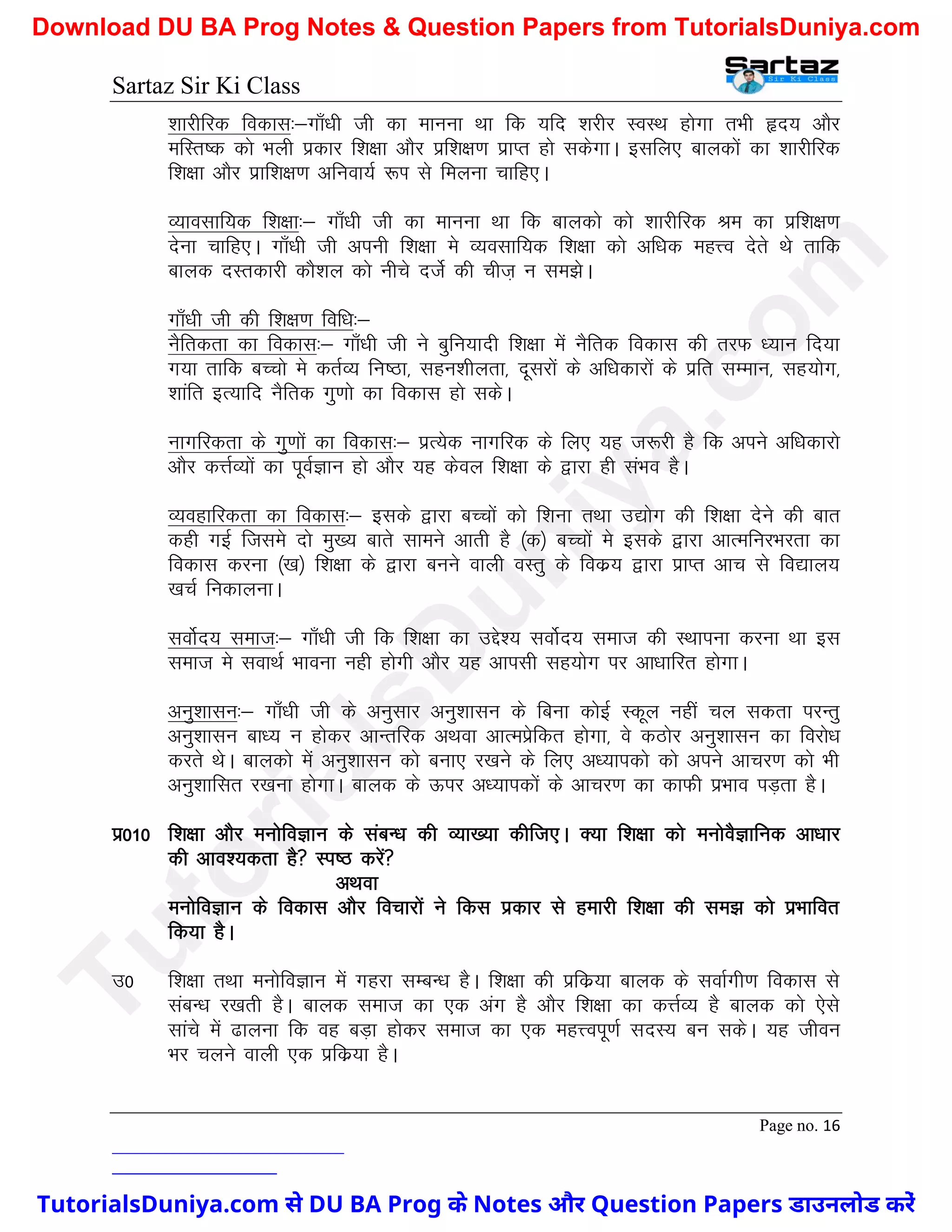 Sartaz Sir Ki Class
Page no. 16
’kkjhfjd fodkl%&xk¡/kh th dk ekuuk Fkk fd ;fn ’kjhj LoLFk gksxk rHkh ân; vkSj
efLr"d dks Hkyh izdkj f’k{kk vkSj izf’k{k.k izkIr gks ldsxkA blfy, ckydksa dk ’kkjhfjd
f’k{kk vkSj izkf’k{k.k vfuok;Z :Ik ls feyuk pkfg,A
O;kolkf;d f’k{kk%& xk¡/kh th dk ekuuk Fkk fd ckydks dks ’kkjhfjd Je dk izf’k{k.k
nsuk pkfg,A xk¡/kh th viuh f’k{kk es O;olkf;d f’k{kk dks vf/kd egÙo nsrs Fks rkfd
ckyd nLrdkjh dkS’ky dks uhps ntsZ dh pht+ u le>sA
xk¡/kh th dh f’k{k.k fof/k%&
uSfrdrk dk fodkl%& xk¡/kh th us cqfu;knh f’k{kk esa uSfrd fodkl dh rjQ /;ku fn;k
x;k rkfd cPpks es drZO; fu"Bk] lgu’khyrk] nwljksa ds vf/kdkjksa ds izfr lEeku] lg;ksx]
’kkafr bR;kfn uSfrd xq.kks dk fodkl gks ldsA
ukxfjdrk ds xq.kksa dk fodkl%& izR;sd ukxfjd ds fy, ;g t:jh gS fd vius vf/kdkjks
vkSj dÙkZO;ksa dk iwoZKku gks vkSj ;g dsoy f’k{kk ds }kjk gh laHko gSA
O;ogkfjdrk dk fodkl%& blds }kjk cPpksa dks f’kuk rFkk m|ksx dh f’k{kk nsus dh ckr
dgh xbZ ftles nks eq[; ckrs lkeus vkrh gS ¼d½ cPpksa es blds }kjk vkRefujHkjrk dk
fodkl djuk ¼[k½ f’k{kk ds }kjk cuus okyh oLrq ds fodz; }kjk izkIr vkp ls fo|ky;
[kpZ fudkyukA
loksZn; lekt%& xk¡/kh th fd f’k{kk dk mís’; loksZn; lekt dh LFkkiuk djuk Fkk bl
lekt es lokFkZ Hkkouk ugh gksxh vkSj ;g vkilh lg;ksx ij vk/kkfjr gksxkA
vuq’kklu%& xk¡/kh th ds vuqlkj vuq’kklu ds fcuk dksbZ Ldwy ugha py ldrk ijUrq
vuq’kklu ck/; u gksdj vkUrfjd vFkok vkReizsfdr gksxk] os dBksj vuq’kklu dk fojks/k
djrs FksA ckydks esa vuq’kklu dks cuk, j[kus ds fy, v/;kidks dks vius vkpj.k dks Hkh
vuq’kkflr j[kuk gksxkA ckyd ds Åij v/;kidksa ds vkpj.k dk dkQh izHkko iM+rk gSA
iz010 f’k{kk vkSj euksfoKku ds lacU/k dh O;k[;k dhft,A D;k f’k{kk dks euksoSKkfud vk/kkj
dh vko’;drk gS Li"B djsa
vFkok
euksfoKku ds fodkl vkSj fopkjksa us fdl izdkj ls gekjh f’k{kk dh le> dks izHkkfor
fd;k gSA
m0 f’k{kk rFkk euksfoKku esa xgjk lEcU/k gSA f’k{kk dh izfdz;k ckyd ds lokZxh.k fodkl ls
lacU/k j[krh gSA ckyd lekt dk ,d vax gS vkSj f’k{kk dk dÙkZO; gS ckyd dks ,sls
lkaps esa <kyuk fd og cM+k gksdj lekt dk ,d egÙoiw.kZ lnL; cu ldsA ;g thou
Hkj pyus okyh ,d izfdz;k gSA
T
u
t
o
r
i
a
l
s
D
u
n
i
y
a
.
c
o
m
TutorialsDuniya.com से DU BA Prog के Notes और Question Papers डाउनलोड करें
Download DU BA Prog Notes & Question Papers from TutorialsDuniya.com
 