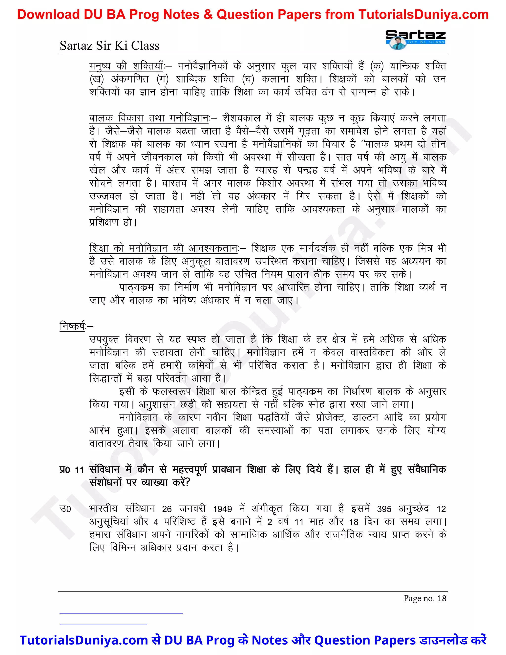 Sartaz Sir Ki Class
Page no. 18
euq"; dh ’kfDr;k¡%& euksoSKkfudksa ds vuqlkj dqy pkj ’kfDr;k¡ gSa ¼d½ ;kfU=d ’kfDr
¼[k½ vadxf.kr ¼x½ ’kkfCnd ’kfDr ¼?k½ dykuk ’kfDrA f’k{kdksa dks ckydksa dks mu
’kfDr;ksa dk Kku gksuk pkfg, rkfd f’k{kk dk dk;Z mfpr <ax ls lEIkUu gks ldsA
ckyd fodkl rFkk euksfoKku%& ’kS’kodky esa gh ckyd dqN u dqN fdz;k,a djus yxrk
gSA tSls&tSls ckyd c<rk tkrk gS oSls&oSls mlesa xw<+rk dk lekos’k gksus yxrk gS ;gka
ls f’k{kd dks ckyd dk /;ku j[kuk gS euksoSKkfudksa dk fopkj gS ^^ckyd izFke nks rhu
o"kZ esa vius thoudky dks fdlh Hkh voLFkk esa lh[krk gSA lkr o"kZ dh vk;q esa ckyd
[ksy vkSj dk;Z esa varj le> tkrk gS X;kjg ls iUnzg o"kZ esa vius Hkfo"; ds ckjs esa
lkspus yxrk gSA okLro esa vxj ckyd fd’kksj voLFkk esa laHky x;k rks mldk Hkfo";
mTtoy gks tkrk gSA ugh arks og va/kdkj esa fxj ldrk gSA ,sls esa f’k{kdksa dks
euksfoKku dh lgk;rk vo’; ysuh pkfg, rkfd vko’;drk ds vuqlkj ckydksa dk
izf’k{k.k gksA
f’k{kk dks euksfoKku dh vko’;drku%& f’k{kd ,d ekxZn’kZd gh ugha cfYd ,d fe= Hkh
gS mls ckyd ds fy, vuqdwy okrkoj.k mifLFkr djkuk pkfg,A ftlls og v/;;u dk
euksfoKku vo’; tku ys rkfd og mfpr fu;e ikyu Bhd le; ij dj ldsA
ikB~;dze dk fuekZ.k Hkh euksfoKku ij vk/kkfjr gksuk pkfg,A rkfd f’k{kk O;FkZ u
tk, vkSj ckyd dk Hkfo"; va/kdkj esa u pyk tk,A
fu"d"kZ%&
mi;qDr fooj.k ls ;g Li"B gks tkrk gS fd f’k{kk ds gj {ks= esa ges vf/kd ls vf/kd
euksfoKku dh lgk;rk ysuh pkfg,A euksfoKku gesa u dsoy okLrfodrk dh vksj ys
tkrk cfYd gesa gekjh dfe;ksa ls Hkh ifjfpr djkrk gSA euksfoKku }kjk gh f’k{kk ds
fl)kUrksa esa cM+k ifjorZu vk;k gSA
blh ds QyLo:Ik f’k{kk cky dsfUnzr gqbZ ikB~;dze dk fu/kkZj.k ckyd ds vuqlkj
fd;k x;kA vuq’kklu NM+h dks lgk;rk ls ugha cfYd Lusg }kjk j[kk tkus yxkA
euksfoKku ds dkj.k uohu f’k{kk i)fr;ksa tSls izkstsDV] MkYVu vkfn dk iz;ksx
vkjaHk gqvkA blds vykok ckydksa dh leL;kvksa dk irk yxkdj muds fy, ;ksX;
okrkoj.k rS;kj fd;k tkus yxkA
iz0 11 lafo/kku esa dkSu ls egÙoiw.kZ izko/kku f’k{kk ds fy, fn;s gSaA gky gh esa gq, laoS/kkfud
la’kks/kuksa ij O;k[;k djsa
m0 Hkkjrh; lafo/kku 26 tuojh 1949 esa vaxhd`r fd;k x;k gS blesa 395 vuqPNsn 12
vuqlwfp;ka vkSj 4 ifjf’k"V gSa bls cukus esa 2 o"kZ 11 ekg vkSj 18 fnu dk le; yxkA
gekjk lafo/kku vius ukxfjdksa dks lkekftd vkfFkZd vkSj jktuSfrd U;k; izkIr djus ds
fy, fofHkUu vf/kdkj iznku djrk gSA
T
u
t
o
r
i
a
l
s
D
u
n
i
y
a
.
c
o
m
TutorialsDuniya.com से DU BA Prog के Notes और Question Papers डाउनलोड करें
Download DU BA Prog Notes & Question Papers from TutorialsDuniya.com
 
