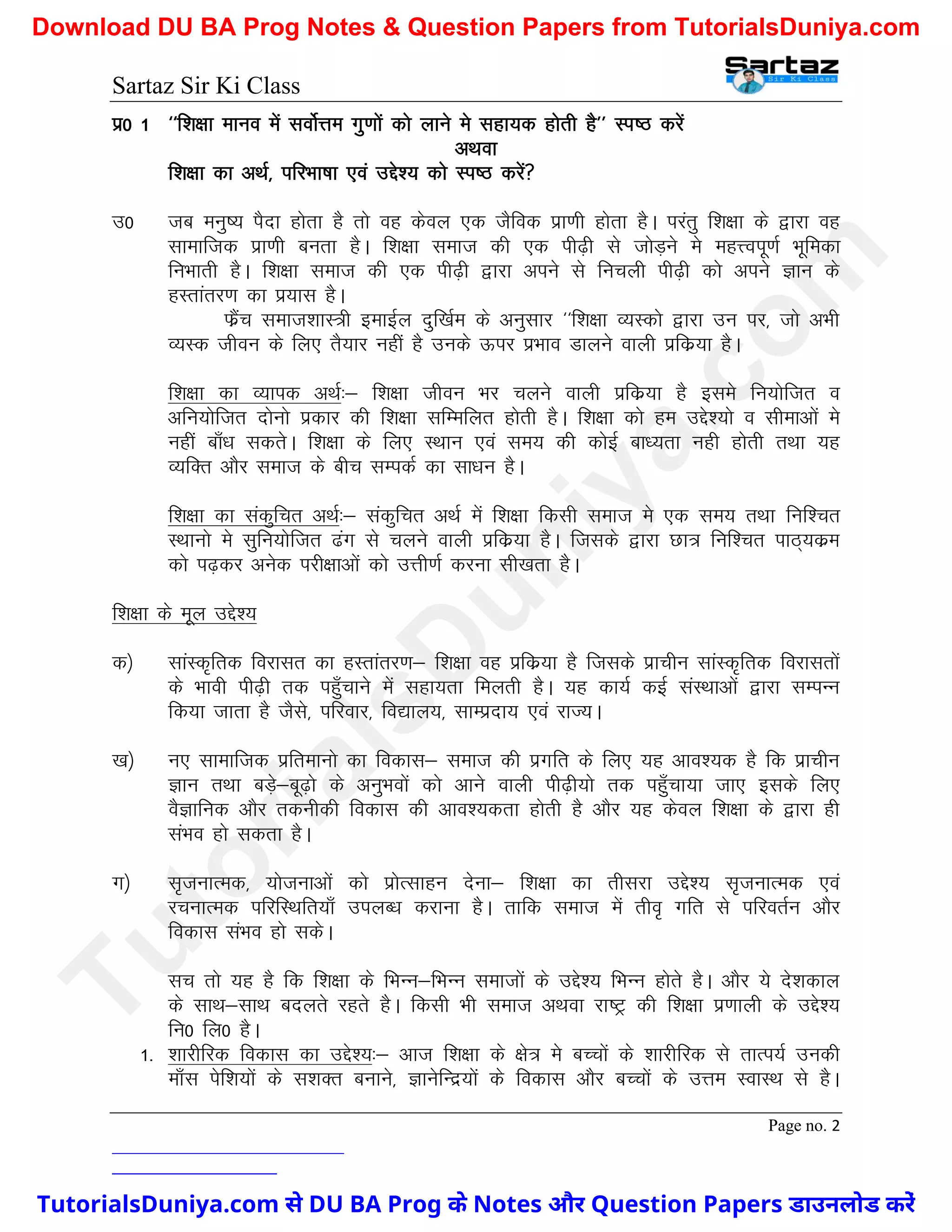 Sartaz Sir Ki Class
Page no. 2
iz0 1 ^^f’k{kk ekuo esa loksZÙke xq.kksa dks ykus es lgk;d gksrh gS** Li"B djsa
vFkok
f’k{kk dk vFkZ] ifjHkk"kk ,oa mís’; dks Li"B djsa
m0 tc euq"; iSnk gksrk gS rks og dsoy ,d tSfod izk.kh gksrk gSA ijarq f’k{kk ds }kjk og
lkekftd izk.kh curk gSA f’k{kk lekt dh ,d ih<+h ls tksM+us es egÙoiw.kZ Hkwfedk
fuHkkrh gSA f’k{kk lekt dh ,d ih<+h }kjk vius ls fupyh ih<+h dks vius Kku ds
gLrkarj.k dk iz;kl gSA
QzSap lekt’kkL=h bekbZy nqf[kZe ds vuqlkj ^^f’k{kk O;Ldks }kjk mu ij] tks vHkh
O;Ld thou ds fy, rS;kj ugha gS muds Åij izHkko Mkyus okyh izfdz;k gSA
f’k{kk dk O;kid vFkZ%& f’k{kk thou Hkj pyus okyh izfdz;k gS bles fu;ksftr o
vfu;ksftr nksuks izdkj dh f’k{kk lfEefyr gksrh gSA f’k{kk dks ge mís’;ks o lhekvksa es
ugha ck¡/k ldrsA f’k{kk ds fy, LFkku ,oa le; dh dksbZ ck/;rk ugh gksrh rFkk ;g
O;fDr vkSj lekt ds chp lEidZ dk lk/ku gSA
f’k{kk dk ladqfpr vFkZ%& ladqfpr vFkZ esa f’k{kk fdlh lekt es ,d le; rFkk fuf’pr
LFkkuks es lqfu;ksftr <ax ls pyus okyh izfdz;k gSA ftlds }kjk Nk= fuf’pr ikB~;dze
dks i<+dj vusd ijh{kkvksa dks mÙkh.kZ djuk lh[krk gSA
f’k{kk ds ewy mís’;
d½ lkaLd`frd fojklr dk gLrkarj.k& f’k{kk og izfdz;k gS ftlds izkphu lkaLd`frd fojklrksa
ds Hkkoh ih<+h rd igq¡pkus esa lgk;rk feyrh gSA ;g dk;Z dbZ laLFkkvksa }kjk lEiUu
fd;k tkrk gS tSls] ifjokj] fo|ky;] lkEiznk; ,oa jkT;A
[k½ u, lkekftd izfrekuks dk fodkl& lekt dh izxfr ds fy, ;g vko’;d gS fd izkphu
Kku rFkk cM+s&cw<+ks ds vuqHkoksa dks vkus okyh ih<+h;ks rd igq¡pk;k tk, blds fy,
oSKkfud vkSj rduhdh fodkl dh vko’;drk gksrh gS vkSj ;g dsoy f’k{kk ds }kjk gh
laHko gks ldrk gSA
x½ l`tukRed] ;kstukvksa dks izksRlkgu nsuk& f’k{kk dk rhljk mís’; l`tukRed ,oa
jpukRed ifjfLFkfr;k¡ miyC/k djkuk gSA rkfd lekt esa rho` xfr ls ifjorZu vkSj
fodkl laHko gks ldsA
lp rks ;g gS fd f’k{kk ds fHkUu&fHkUu lektksa ds mís’; fHkUu gksrs gSA vkSj ;s ns’kdky
ds lkFk&lkFk cnyrs jgrs gSA fdlh Hkh lekt vFkok jk"Vª dh f’k{kk iz.kkyh ds mís’;
fu0 fy0 gSA
1- ’kkjhfjd fodkl dk mís’;%& vkt f’k{kk ds {ks= es cPpksa ds ’kkjhfjd ls rkRi;Z mudh
ek¡l isf’k;ksa ds l’kDr cukus] KkusfUnz;ksa ds fodkl vkSj cPpksa ds mÙke LokLFk ls gSA
T
u
t
o
r
i
a
l
s
D
u
n
i
y
a
.
c
o
m
TutorialsDuniya.com से DU BA Prog के Notes और Question Papers डाउनलोड करें
Download DU BA Prog Notes & Question Papers from TutorialsDuniya.com
 